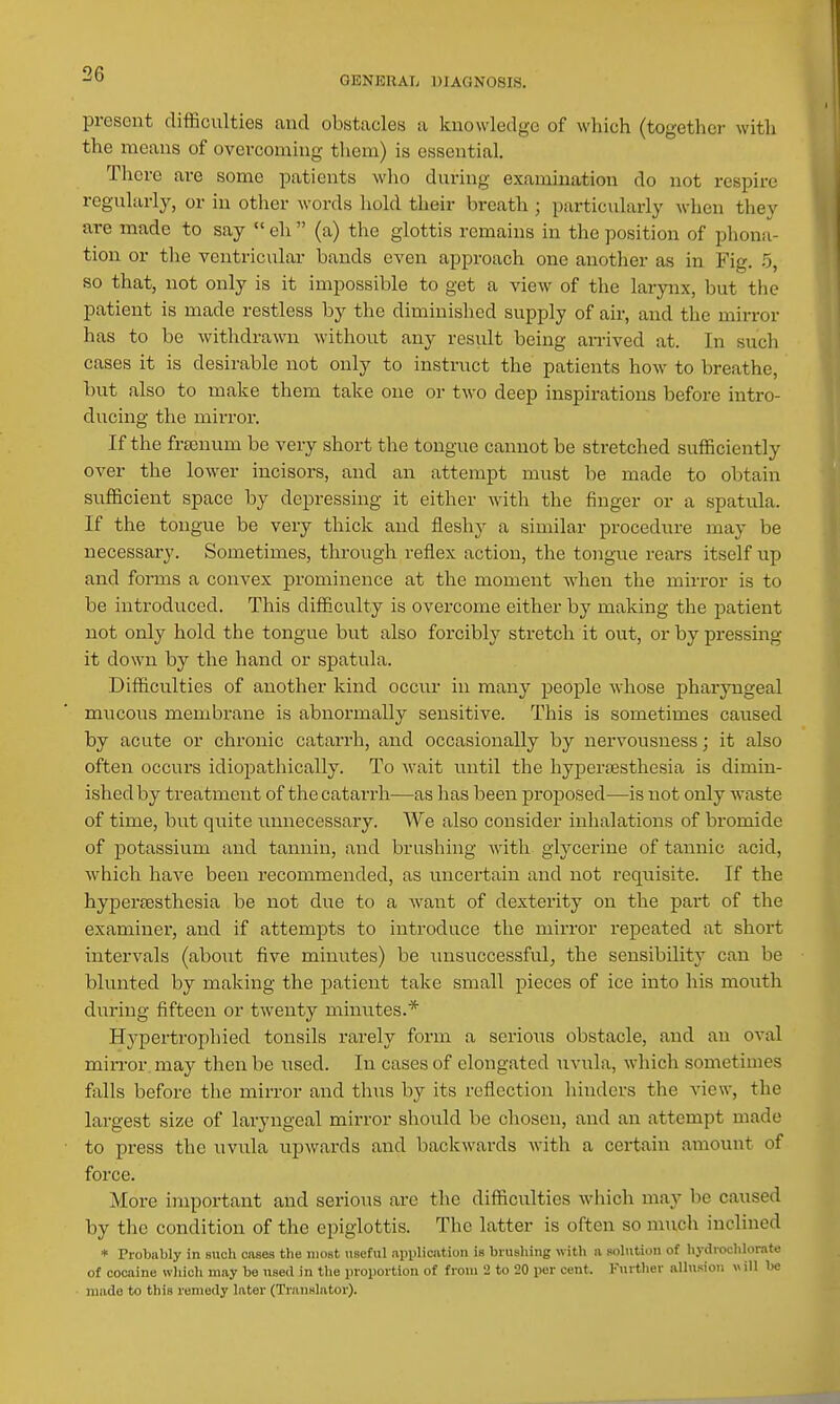 GENERAL DIAGNOSIS. present difficulties and obstacles a knowledge of which (together with the means of overcoming them) is essential. There are some patients who during examination do not respire regularly, or in other words hold their breath ; particularly when they are made to say  eh  (a) the glottis remains in the position of phona- tion or the ventricular bands even approach one another as in Fig. .5, so that, not only is it impossible to get a view of the larynx, but the patient is made restless by the diminished supply of air, and the mirror has to be withdrawn without any result being arrived at. In such cases it is desirable not only to instruct the patients how to breathe, but also to make them take one or two deep inspirations before intro- ducing the mirror. If the frsenum be very short the tongue cannot be stretched sufficiently over the lower incisors, and an attempt must be made to obtain sufficient space by depressing it either with the finger or a spatula. If the tongue be very thick and fleshy a similar procedure may be necessary. Sometimes, through reflex action, the tongue rears itself up and forms a convex prominence at the moment when the mirror is to be introduced. This difficulty is overcome either by making the patient not only hold the tongue but also forcibly stretch it out, or by pressing it down by the hand or spatula. Difficulties of another kind occur in many people whose pharyngeal mucous membrane is abnormally sensitive. This is sometimes caused by acute or chronic catarrh, and occasionally by nervousness; it also often occurs idiopathically. To wait until the hyperjEsthesia is dimin- ished by treatment of the catarrh—as has been proposed—is not only waste of time, but quite unnecessary. We also consider inhalations of bromide of potassium and tannin, and brushing with glycerine of tannic acid, which have been recommended, as uncertain and not requisite. If the hypersesthesia be not due to a want of dexterity on the part of the examiner, and if attempts to introduce the mirror repeated at short intervals (about five minutes) be unsuccessful, the sensibility can be blunted by making the patient take small pieces of ice into his mouth during fifteen or twenty minutes.* Hypertrophied tonsils rarely form a serioiis obstacle, and an oval miiTor.may then be used. In cases of elongated uvula, which sometimes falls before the mirror and thus by its reflection hinders the view, the largest size of laryngeal mirror should be chosen, and an attempt made to press the uvula upwards and backwards with a certain amount of force. More important and serious are the difficulties which may be caused by the condition of the epiglottis. The latter is often so mucli inclined * Probably in such oases the most useful application is brushing with a solution of hydroclilorate of cocaine which may be used in the proportion of from 2 to 20 per cent. Furtlier alhision w ill be • made to this remedy later (Translator).