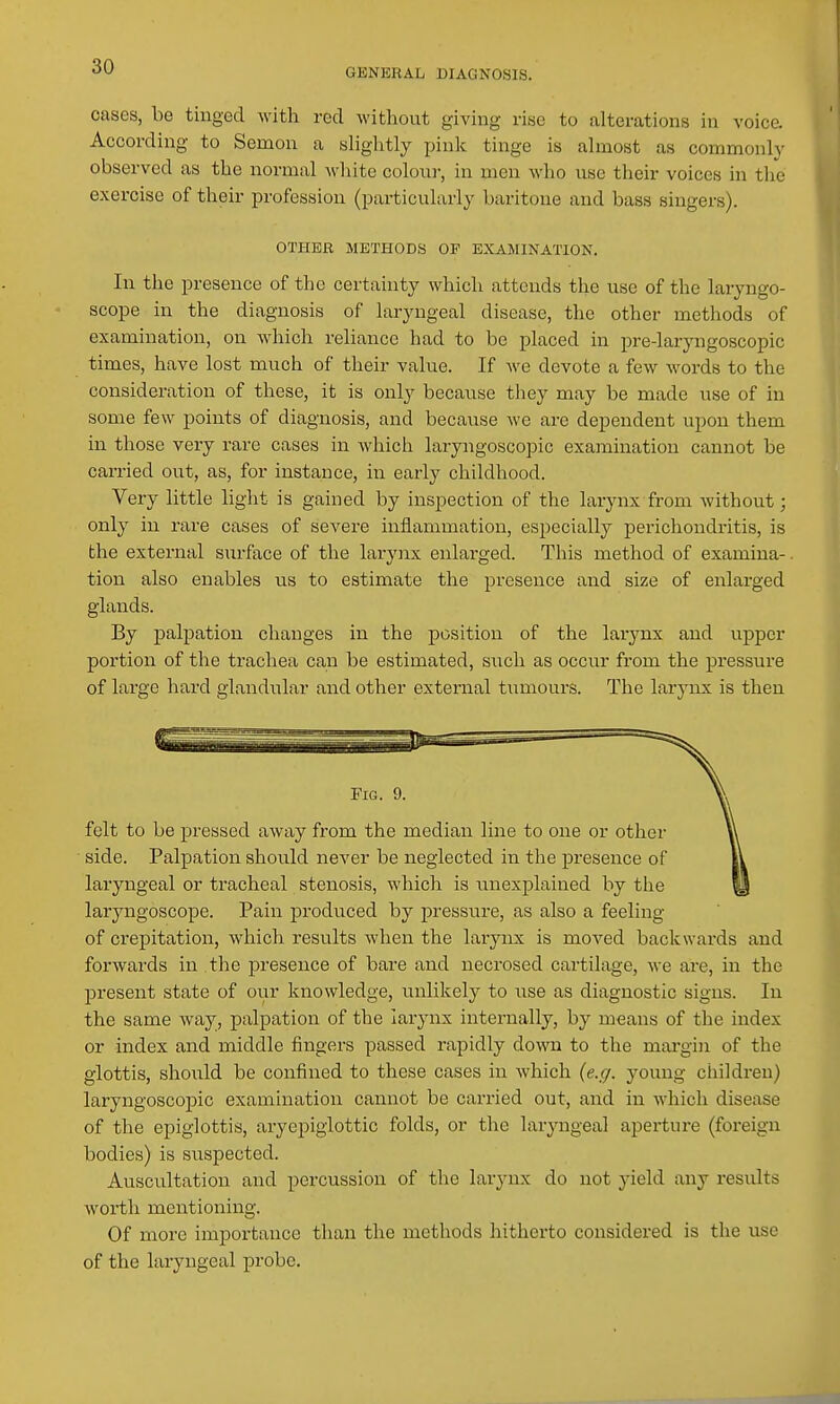 GENERAL DIAGNOSIS. cases, be tinged with red without giving rise to alterations in voice. According to Semon a shghtly pink tinge is ahnost as commonly observed as the normal white colour, in men who use their voices in tlie exercise of their profession (particularly baritone and bass singers). OTHER METHODS OP EXAMINATION. In the presence of the certainty which attends the use of the laryngo- scope in the diagnosis of laryngeal disease, the other methods of examination, on Avhich reliance had to be placed in pre-laryngoscopic times, have lost much of their value. If we devote a few words to the consideration of these, it is only because they may be made use of in some few points of diagnosis, and because we are dependent upon them in those very rare cases in which laryngoscopic examination cannot be carried out, as, for instance, in early childhood. Very little light is gained by inspection of the larynx from without; only in rare cases of severe inflammation, especially perichondritis, is the external surface of the larynx enlarged. This method of examina-. tion also enables us to estimate the presence and size of enlarged glands. By palpation changes in the position of the larynx and upper portion of the trachea can be estimated, such as occur from the pressure of large hard glandular and other external tumours. The larynx is then Fig. 9. felt to be pressed away from the median line to one or other side. Palpation should never be neglected in the presence of laryngeal or tracheal stenosis, which is unexplained by the laryngoscope. Pain produced by pressure, as also a feeling of crepitation, which results when the larynx is moved backwai-ds and forwards in the presence of bare and necrosed cartilage, we are, in the present state of our knowledge, unlikely to use as diagnostic signs. In the same way, palpation of the larynx internally, by means of the index or index and middle fingers passed rapidly down to the mai-gin of the glottis, shoiild be confined to these cases in Avhich {e.g. young children) laryngoscopic examination cannot be carried out, and in which disease of the epiglottis, aryepigiottic folds, or the laryngeal aperture (foreign bodies) is suspected. Auscultation and percussion of the larynx do not yield any results worth mentioning. Of more importance than the methods hitherto considered is the use of the laryngeal probe.