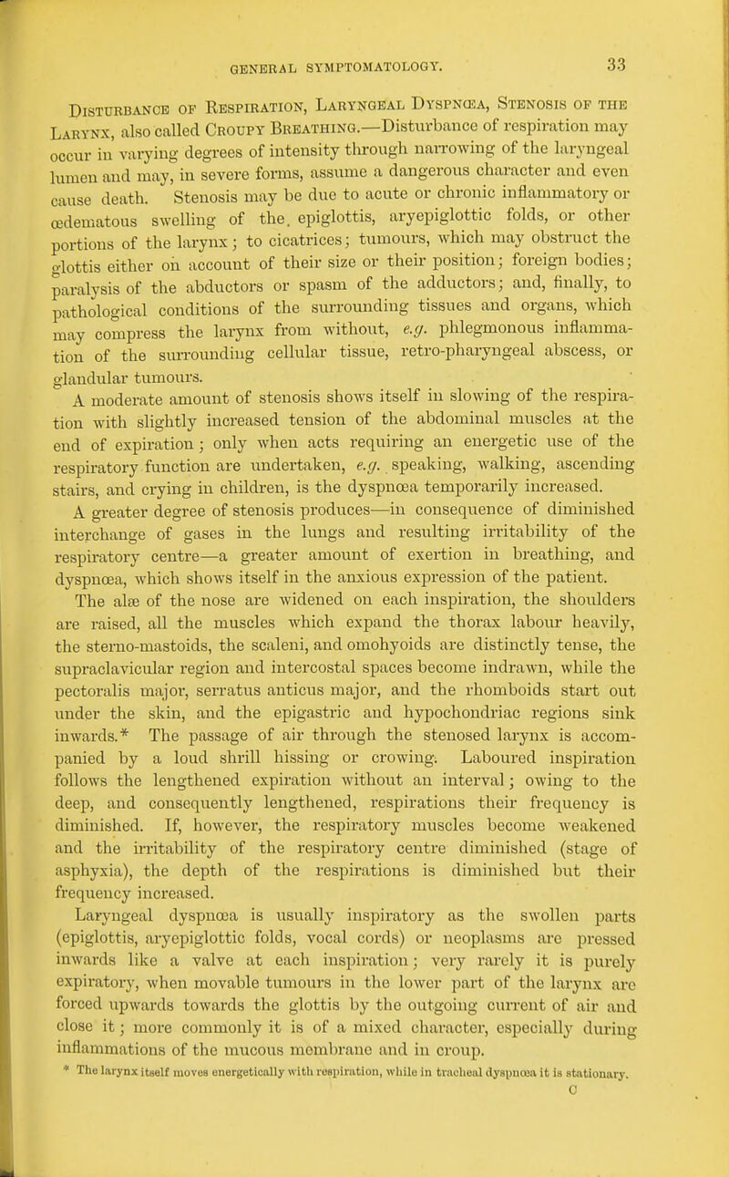 Disturbance op Respiration, Laryngeal Dyspnosa, Stenosis of the Larynx, also called Croupy Breathing.—Disturbance of respiration may occur in' varying degrees of intensity tlirough naiTOwing of the laryngeal lumen and may, in severe forms, assume a dangerous character and even cause death. Stenosis may be due to acute or chronic inflammatory or cedematous swelling of the. epiglottis, aryepiglottic folds, or other portions of the larynx; to cicatrices; tumours, which may obstruct the glottis either on account of their size or their position; foreign bodies; paralysis of the abductors or spasm of the adductors; and, finally, to pathological conditions of the surrounding tissues and organs, which may compress the larynx from without, e.g. phlegmonous inflamma- tion of the sm-rounding cellular tissue, retro-pharyngeal abscess, or glandular tumours. A moderate amount of stenosis shows itself in slowing of the respira- tion with slightly increased tension of the abdominal muscles at the end of expiration ; only when acts requiring an energetic use of the respiratory function are undertaken, speaking, walking, ascending stairs, and crying in children, is the dyspnoea temporarily increased. A greater degree of stenosis produces—in consequence of diminished interchange of gases in the lungs and resulting irritability of the respiratory centre—a greater amount of exertion in breathing, and dyspnoea, which shows itself in the anxious expression of the patient. The alte of the nose are widened on each inspiration, the shoulders are raised, all the muscles which expand the thorax labour heavily, the sterno-mastoids, the scaleni, and omohyoids are distinctly tense, the supraclavicular region and intercostal spaces become indrawai, while the pectoralis major, serratus anticus major, and the rhomboids start out under the skin, and the epigastric and hypochondriac regions sink inwards.* The passage of air through the stenosed larynx is accom- panied by a loud shrill hissing or crowing. Laboured inspiration follows the lengthened expiration without an interval; owing to the deep, and consequently lengthened, respirations their frequency is diminished. If, however, the respiratory muscles become weakened and the irritability of the respiratory centre diminished (stage of asphyxia), the depth of the respirations is diminished but their frequency increased. Laryngeal dyspnoea is usually inspiratory as the swollen parts (epiglottis, aryepiglottic folds, vocal cords) or neoplasms ai'e pressed inwards like a valve at each inspiration; very rarely it is purely expiratory, when movable tumours in tlie lower part of the larynx arc forced upwards towards the glottis by the outgoing cun-ent of air and close it; more commonly it is of a mixed character, especially during inflammations of the mucous membrane and in croup. * The larynx itself moves energetically with rosiiiration, while in tracheal dyspnoea it is stationary. C