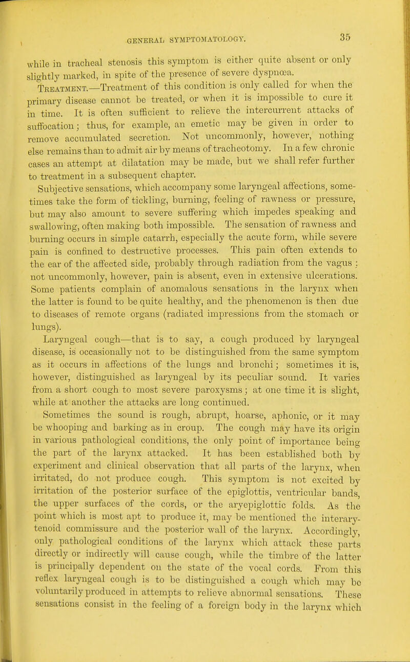 \ while in tracheal stenosis this symptom is either quite absent or only slightly marked, in spite of the presence of severe dyspnoea. Treatment.—Treatment of this condition is only called for when the primary disease cannot be treated, or when it is impossible to cure it in time. It is often sufficient to relieve the intercurrent attacks of suffocation; thus, for example, an emetic may be given in order to remove accumulated secretion. Not uncommonly, however, nothing else remains than to admit air by means of tracheotomy. In a few chronic cases an attempt at dilatation may be made, but we shall refer further to treatment in a subsequent chapter. Subjective sensations, which accompany some laryngeal affections, some- times take the form of tickling, burning, feeling of rawness or pressure, but may also amount to severe suffering which impedes speaking and swallowing, often making both impossible. The sensation of rawness and burning occurs in simple catarrh, especially the acute form, while severe pain is confined to destructive processes. This pain often extends to the ear of the affected side, probably through radiation from the vagus : not iincommonly, however, pain is absent, even in extensive ulcerations. Some patients complain of anomalous sensations in the larynx when the latter is found to be quite healthy, and the phenomenon is then due to diseases of remote organs (radiated imi^ressions from the stomach or limgs). Laryngeal cough—that is to say, a cough produced by lai-yngeal disease, is occasionally not to be distinguished from the same symptom as it occurs in affections of the lungs and bronchi; sometimes it is, however, distinguished as laryngeal by its peculiar sound. It varies from a short cough to most severe paroxysms; at one time it is slight, while at another the attacks are long continued. Sometimes the sound is rough, abrupt, hoarse, aphonic, or it may be whooping and barking as in croup. The cough may have its origin in various pathological conditions, the only point of importance being the part of the larynx attacked. It has been established both by experiment and clinical observation that aU parts of the larynx, when irritated, do not produce cough. This symptom is not excited by irritation of the posterior surface of the epiglottis, ventricular bands, the upper surfaces of the cords, or the aryepiglottic folds. As the point which is most apt to produce it, may be mentioned the interary- tenoid commissure and the posterior wall of the larynx. Accordingly, only pathological conditions of the larynx which attack these parts directly or indirectly will cause cough, while the timbre of tlie latter is principally dependent on the state of the vocal cords. From this reflex larjmgeal cough is to be distinguished a cougli wliich may bo voluntarily produced in attempts to relieve abnormal sensations. These sensations consist in the feeling of a foreign body in the larynx M^hich