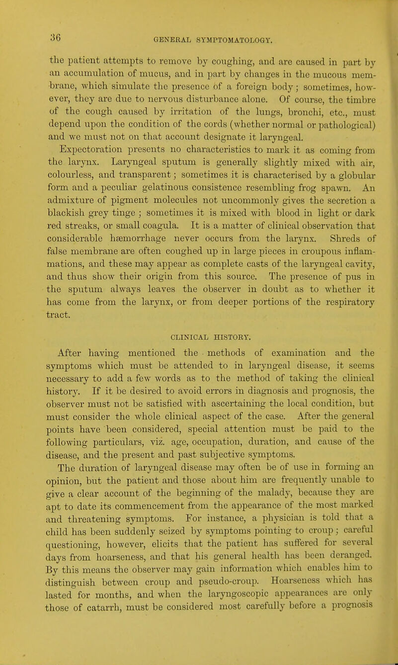 the patient attempts to remove by coughing, and are caused in part by an accumulation of mucus, and in part by changes in the mucous mem- brane, which simulate the presence of a foreign body; sometimes, how- ever, they are due to nervous disturbance alone. Of course, the timbre of the cough caused by irritation of the lungs, bronchi, etc., must depend upon the condition of the cords (whether normal or pathological) and we must not on that account designate it laryngeal. Expectoration presents no characteristics to mark it as coming from the larynx. Laryngeal sputum is generally slightly mixed with air, colourless, and transparent; sometimes it is characterised by a globular form and a peculiar gelatinous consistence resembling frog spawn. An admixture of pigment molecules not uncommonly gives the secretion a blackish grey tinge ; sometimes it is mixed with blood in light or dark red streaks, or small coagula. It is a matter of clinical observation that considerable hsemoi-rhage never occurs from the larynx. Shreds of false membrane are often coughed up in large pieces in croupous inflam- mations, and these may appear as complete casts of the laryngeal cavity, and thus show their origin from this source. The presence of pus in the sputum always leaves the observer in doubt as to whether it has come from the larynx, or from deeper portions of the respii-atory tract. CLINICAL HISTORY. After having mentioned the methods of examination and the symptoms which must be attended to in laryngeal disease, it seems necessary to add a few words as to the method of taking the clinical history. If it be desired to avoid errors in diagnosis and prognosis, the observer must not be satisfied with ascertaining the local condition, but must consider the Avliole clinical aspect of the case. After the general points have been considered, special attention must be paid to the following particulars, viz. age, occupation, duration, and cause of the disease, and the present and past subjective symptoms. The diu-ation of laryngeal disease may often be of use in forming an opinion, but the patient and those about him are frequently unable to give a clear account of the beginning of the malady, because they are apt to date its commencement from the appearance of the most marked and threatening symptoms. For instance, a physician is told that a child has been suddenly seized by symptoms pointing to croup; careful questioning, however, elicits that the patient has suffered for several days from hoarseness, and that his general health has been deranged. By this means the observer may gain information which enables him to distinguish between croup and pseudo-croup. Hoarseness whicli has lasted for months, and when the laryngoscopic appearances are only those of catarrh, must be considered most carefully before a prognosis