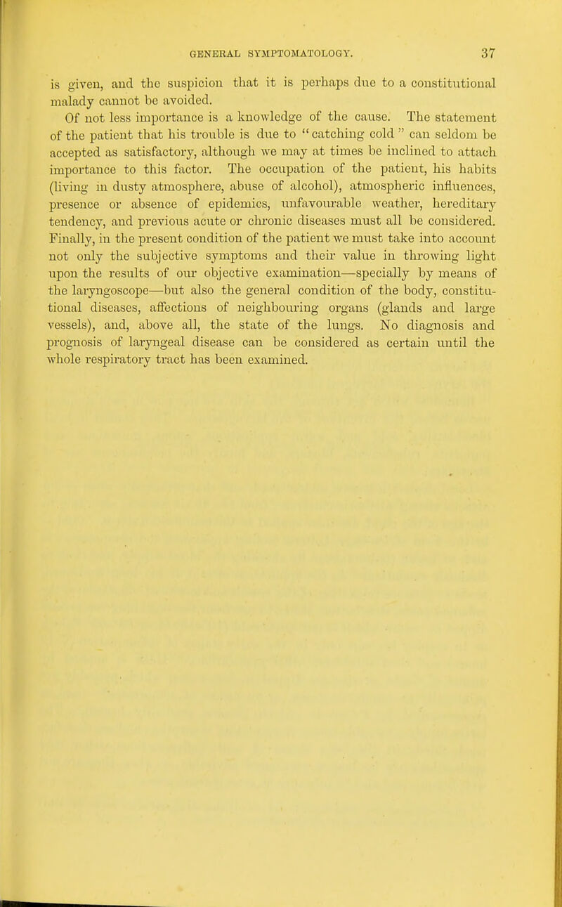 is given, and the suspicion that it is perhaps due to a constitutional malady cannot be avoided. Of not less importance is a knowledge of the cause. The statement of the patient that his trouble is due to catching cold  can seldom be accepted as satisfactory, although we may at times be inclined to attach importance to this factor. The occupation of the patient, his habits (living in dusty atmosphere, abuse of alcohol), atmospheric influences, presence or absence of epidemics, iinfavourable weather, hereditary tendency, and previous acute or clu'onic diseases must all be considered. Finally, in the present condition of the patient we must take into account not only the subjective symptoms and their value in throwing light upon the results of our objective examination—specially by means of the laryngoscope—but also the general condition of the body, constitu- tional diseases, affections of neighbouring organs (glands and large vessels), and, above all, the state of the lungs. No diagnosis and prognosis of laryngeal disease can be considered as certain until the whole respiratory tract has been examined.