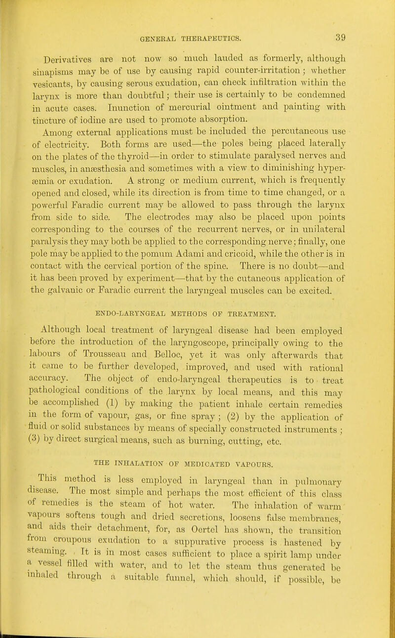 Derivatives are not now so much landed as formerly, although sinapisms may be of use by causing rapid counter-irritation ; whether vesicants, by causing serous exudation, can clicck infiltration within the larynx is more than doubtful; their use is certainly to be condemned in acute cases. Inunction of mercurial ointment and painting Avith tincture of iodine are used to promote absorption. Among external applications must be included the percutaneous use of electricity. Both forms are used—the poles being placed laterally on the plates of the thyroid—in order to stimulate paralysed nerves and muscles, in aneesthesia and sometimes with a view to diminishing hyper- £emia or exudation. A strong or medium current, which is frequently opened and closed, while its direction is from time to time changed, or a powerful Faradic current may be allowed to pass through the larynx from side to side. The electrodes may also be placed upon points corresponding to the courses of the recurrent nerves, or in unilateral paralysis they may both be applied to the corresponding nerve; finally, one pole rhay be applied to the pomum Adami and cricoid, while the other is in contact with the cervical portion of the spine. There is no doubt—and it has been proved by experiment—that by the cutaneous application of the galvanic or Faradic current the laryngeal muscles can be excited. ENDO-LARYNGEAL METHODS OP TREATMENT. Although local treatment of laryngeal disease had been employed before the introduction of the laryngoscope, principally owing to the labours of Trousseau and Belloc, yet it was only afterwards that it came to be further developed, improved, and used with rational accuracy. The object of endo-laryngeal therapeutics is to treat pathological conditions of the larynx by local means, and this may be accomplished (1) by making the patient inhale certain remedies in the form of vapour, gas, or fine spray ; (2) by the application of fluid or solid substances by means of specially constructed instruments ; (3) by direct surgical means, such as burning, cutting, etc. THE INHALATION OF MEDICATED VAPOURS. This method is less employed in laryngeal than in pulmonary disease. The most simple and perhaps the most eificient of this class of remedies is the steam of hot water. The inhalation of warm vapours softens tough and dried secretions, loosens false membranes, and aids their detachment, for, as Oertcl has sliown, the transition from croupous exudation to a suppurative process is hastened by steaming. It is in most cases sufficient to place a spirit lamp under a vessel tilled with water, and to let the steam thus generated be inhaled through a suitable funnel, wliich should, if possible, be