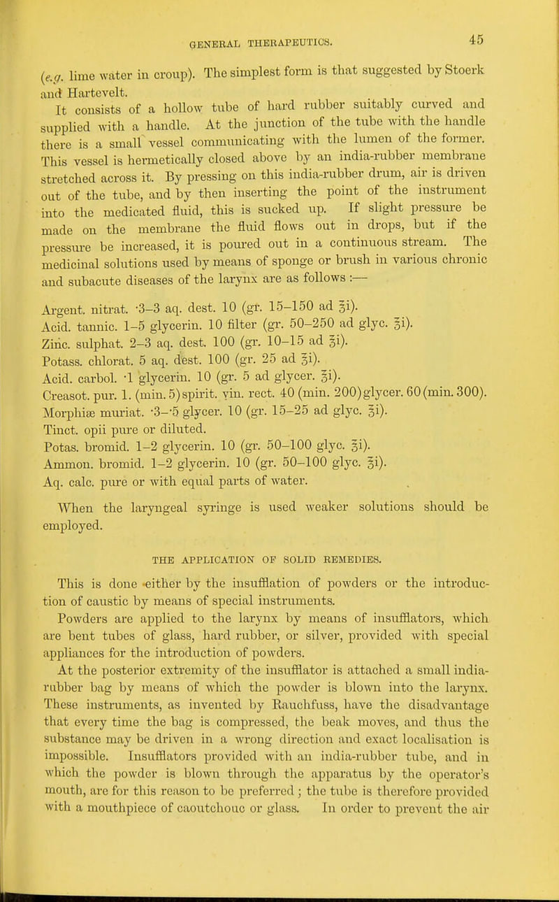 {e.g. lime water in croup). The simplest form is that suggested by Stoerk and Hartevelt. It consists of a hollow tube of hard rubber suitably curved and supplied with a handle. At the junction of the tube with the handle there is a smalf vessel communicating with the lumen of the former. This vessel is hermetically closed above by an india-rubber membrane stretched across it. By pressing on this india-rubber drum, air is driven out of the tube, and by then inserting the point of the instrument into the medicated fluid, this is sucked up. If slight pressure be made on the membrane the fluid flows out in drops, but if the pressm-e be increased, it is poured out in a continuous stream. The medicinal solutions used by means of sponge or brush in various chronic and subacute diseases of the larynx are as follows :— Argent, nitrat. -3-3 aq. dest. 10 (gr. 15-150 ad gi). Acid, tannic. 1-5 glycerin. 10 filter (gr. 50-250 ad glyc. gi). Zinc, sulphat. 2-3 aq. dest. 100 (gi-. 10-15 ad gi). Potass, chlorat. 5 aq. dest. 100 (gr. 25 ad gi). Acid, carbol. '1 glycerin. 10 (gr. 5 ad glycer. gi). Greasot. pur. 1. (min. 5) spirit, yin. rect. 40 (min. 200) glycer. 60(min. 300). Morphise mui'iat. S-'S glycer. 10 (gr. 15-25 ad glyc. gi). Tinct. opii pure or diluted. Potas. bromid. 1-2 glycerin. 10 (gr. 50-100 glyc. gi). Ammon. bromid. 1-2 glycerin. 10 (gr. 50-100 glyc. gi). Aq. calc. pm-e or with equal parts of water. When the laryngeal syi'inge is used weaker solutions should be employed. THE APPLICATION OP SOLID REMEDIES. This is done -either by the insufflation of powders or the introduc- tion of caustic by means of special instruments. Powders are applied to the larynx by means of insufflators, which are bent tubes of glass, hard rubber, or silver, provided with special appliances for the introduction of powders. At the posterior extremity of the insufflator is attached a small india- rubber bag by means of which the powder is blown into the larynx. These instruments, as invented by Eauchfuss, have the disadvantage that every time the bag is compressed, the beak moves, and thus the substance may be driven in a wrong direction and exact localisation is impossible. Insufflators provided with an india-rvibber tube, and in which the powder is blown through the apparatus by the operator's mouth, are for this reason to be preferred ; the tube is therefore provided with a mouthpiece of caoutchouc or glass. In order to prevent the air