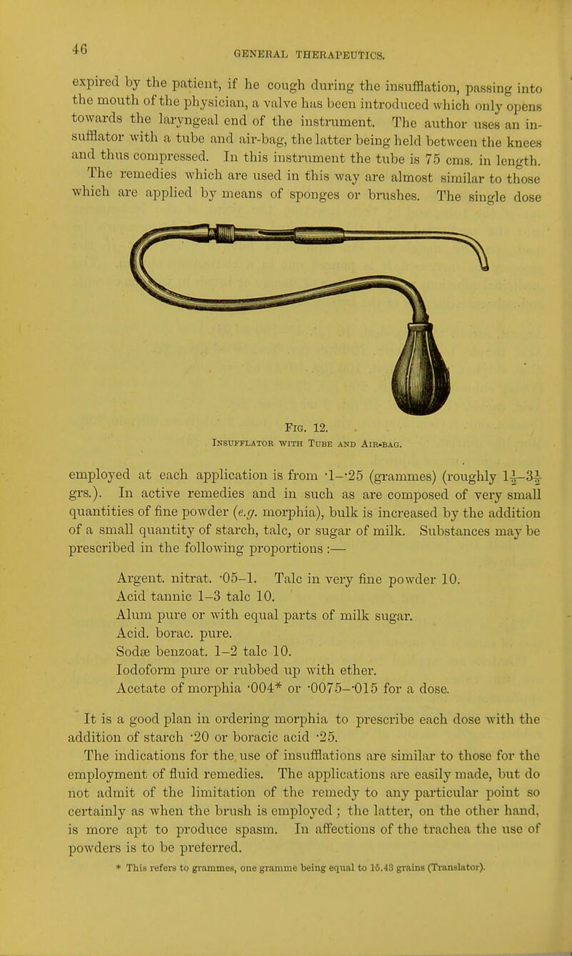 GENERAL THERAPEUTICS. expired by the patient, if he cough during the insufflation, passing into the mouth of the physician, a valve has been introduced which only opens towards the laryngeal end of the instrument. The author uses an in- sufflator with a tube and air-bag, the latter being held between the knees and thus compressed. In this instniment the tube is 75 cms. in length. The remedies which are used in this way are almost similar to those which are applied by means of sponges or brushes. The single dose Fig. 12. Insufflator with Tube and Air-bag. employed at each application is from •1--25 (grammes) (roughly 1^3|- grs.). In active remedies and in such as are composed of very small quantities of fine powder {e.g. morphia), bulk is increased by the addition of a small quantity of starch, talc, or sugar of milk. Substances may be prescribed in the following proportions :— Argent, nitrat. -05-1. Talc in very fine powder 10. Acid tannic 1-3 talc 10. Alum pure or with equal parts of milk sugar. Acid, borac. pure. Sodse benzoat. 1-2 talc 10. Iodoform pure or rubbed up with ether. Acetate of morphia •004* or ■0075--015 for a dose. It is a good plan in ordering morphia to prescribe each dose with the addition of starch 20 or boracic acid -25. The indications for the use of insufflations are similar to those for the employment of fluid remedies. The applications are easily made, but do not admit of the limitation of the remedy to any particular point so certainly as when the brush is employed ; the latter, on the other hand, is more apt to produce spasm. In affections of the trachea the use of powders is to be preferred. * This refers to gi-ammes, one gramme being eciual to 15.43 grains (Ti-anslator).