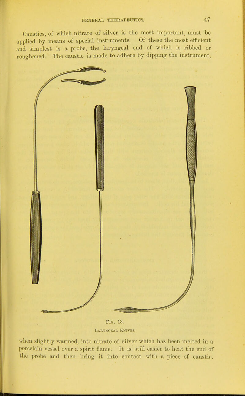 Caustics, of which nitrate of silver is the most important, must be applied by means of special instruments. Of these the most efficient and simplest is a probe, the laryngeal end of which is ribbed or rouo-hened. The caustic is made to adhere by dipping the instrument, Fig. 13. Larynokal Knives. when slightly warmed, into nitrate of silver which has been melted in a porcelain vessel over a spirit flame. It is still easier to heat the end of the probe and then bring it into contact with a piece of caustic.