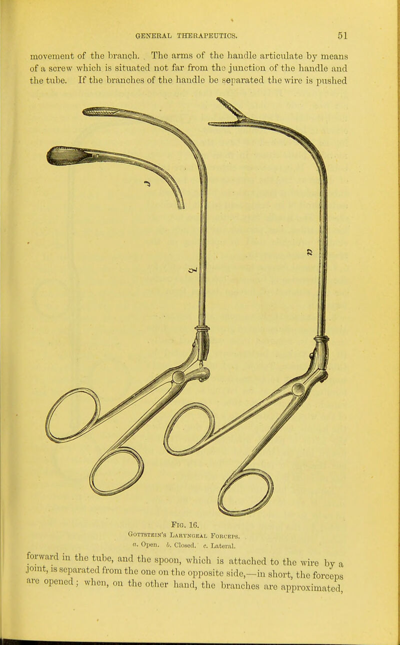 movement of the branch. . The arms of the handle articulate by means of a screw which is situated not far from the junction of the handle and the tube. If the branches of the handle be separated the wire is pushed Fig. 1G. Gottstein'8 Laryngeal Forceps. «. Open. 0. Closed, c. Latei-.-il. forward ni the tube, and tlie spoon, whicli is attached to the wire by a ,]onit, is separated from the one on tlie opposite side,-in short, the forceps are opened; when, on the other hand, the branches are approximated