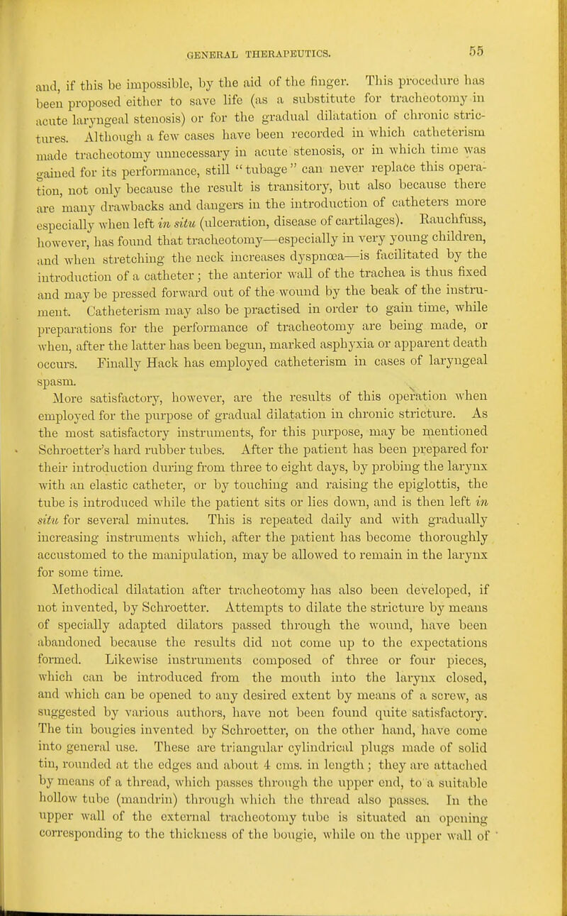 and, if this be impossible, by the aid of the finger. This procedure has been proposed either to save life (as a substitute for tracheotomy in acute laryngeal stenosis) or for the gradual dilatation of chronic stric- tures. Although a few cases have been recorded in which catheterism made tracheotomy unnecessary in acute stenosis, or in which time was gained for its performance, still  tubage  can never replace this opera- tion, not only because the result is transitory, but also because there are 'many drawbacks and dangers in the introduction of catheters more especially when left in situ (ulceration, disease of cartilages). Rauchfuss, liowever, has found that tracheotomy—especially in very young children, :md when stretching the neck increases dyspnoea—is facilitated by the introduction of a catheter; the anterior ^\'all of the trachea is thus fixed and maybe pressed forward out of the wound by the beak of the instru- ment. Catheterism may also be practised in order to gain time, while preparations for the performance of tracheotomy are being made, or when, after the latter has been begun, marked asphyxia or apparent death occurs. Finally Hack has employed catheterism in cases of laryngeal spasm. More satisfactory, however, are the results of this operation when employed for the purpose of gradual dilatation in chronic stricture. As the most satisfactory instruments, for this purpose, may be nientioned Schroetter's hard rubber tubes. After the patient has been prepared for their introduction during from three to eight days, by probing the larynx with an elastic catheter, or by touching and raising the epiglottis, the tube is introduced while the patient sits or lies down, and is then left in situ for several minutes. This is repeated daily and with gradually increasing instruments Avhich, after the patient has become thoroughly accustomed to the manipulation, may be allowed to remain in the larynx for some time. Methodical dilatation after tracheotomy has also been developed, if not invented, by Schroetter. Attempts to dilate the stricture by means of specially adapted dilators passed through the wound, have been abandoned because the results did not come up to the expectations formed. Likewise instruments composed of three or four pieces, which can be introduced from the mouth into the larynx closed, and which can be opened to any desired extent by means of a screw, as suggested by various authors, liavc not been found quite satisfactoiy. The tin boiigies invented by Schroetter, on tlie other hand, have come into general use. These are triangular cylindrical plugs made of solid tin, rounded at the edges and about 4 cms. in length; they arc attached by means of a thread, which passes through the upper end, to a suitable hollow tube (mandrin) through wliich the thread also passes. In the upper wall of the external tracheotomy tube is situated an opening corresponding to the thickness of the bougie, while on the upper wall of