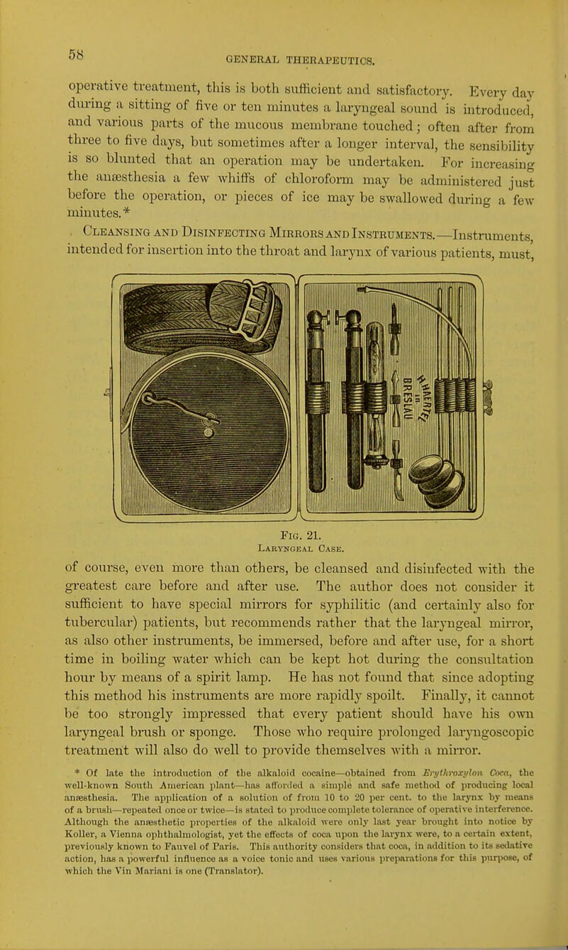 GENERAL THERAPEUTICS. operative treatment, tliis is both sufficient and satisfactory. Every day during a sitting of five or ten minutes a laryngeal sound is introduced, and various parts of the mucous membrane touched; often after from three to five days, but sometimes after a longer interval, the sensibility is so blunted that an operation may be undertaken. For increasing tlie anajsthesia a few whiffs of chloroform may be administered just before the operation, or pieces of ice may be swallowed during a few minutes.* , Cleansing and Disinfecting Mirrors and Instruments. —Instruments, intended for insertion into the throat and larynx of various patients, must. Fig. 21. Laryngeal Case. of course, even more than others, be cleansed and disinfected with the gi'eatest care before and after use. The author does not consider it sufficient to have special mirrors for syphilitic (and certainly also for tubercular) patients, but recommends rather that the laryngeal mirror, as also other instruments, be immersed, before and after use, for a short time in boiling water which can be kept hot during the consultation hour by means of a spirit lamp. He has not found that since adopting this method his instruments are more rapidly spoilt. Finally, it cannot be too strongly impressed that every patient should have his own laryngeal brush or s^Donge. Those who require prolonged larj-ngoscopic treatment will also do well to provide themselves with a muTor. * Of late the introduction of tlie alkaloid cocaine—obtained frani Erytliroxylon Coca, the well-known South American plant—has affonied a simple and safe method of producing local ancesthesia. The application of a solution of from 10 to 20 per cent, to the larynx by means of a brush—repeated once or twice—is stated to produce complete tolerance of operative interference. Although the anwsthetic properties of the alkaloid were only last ye.ir brought into notice by Koller, a Vienna ophtlialniologist, yet the effects of coca \ii)on the larynx were, to a certain extent, previously known to Fauvel of Paris. This authority considers that coca, in addition to its salative action, has a powerful influence as a voice tonic and uses various preiMirations for this purpose, of which the Vin Marian! is one (Translator). 1