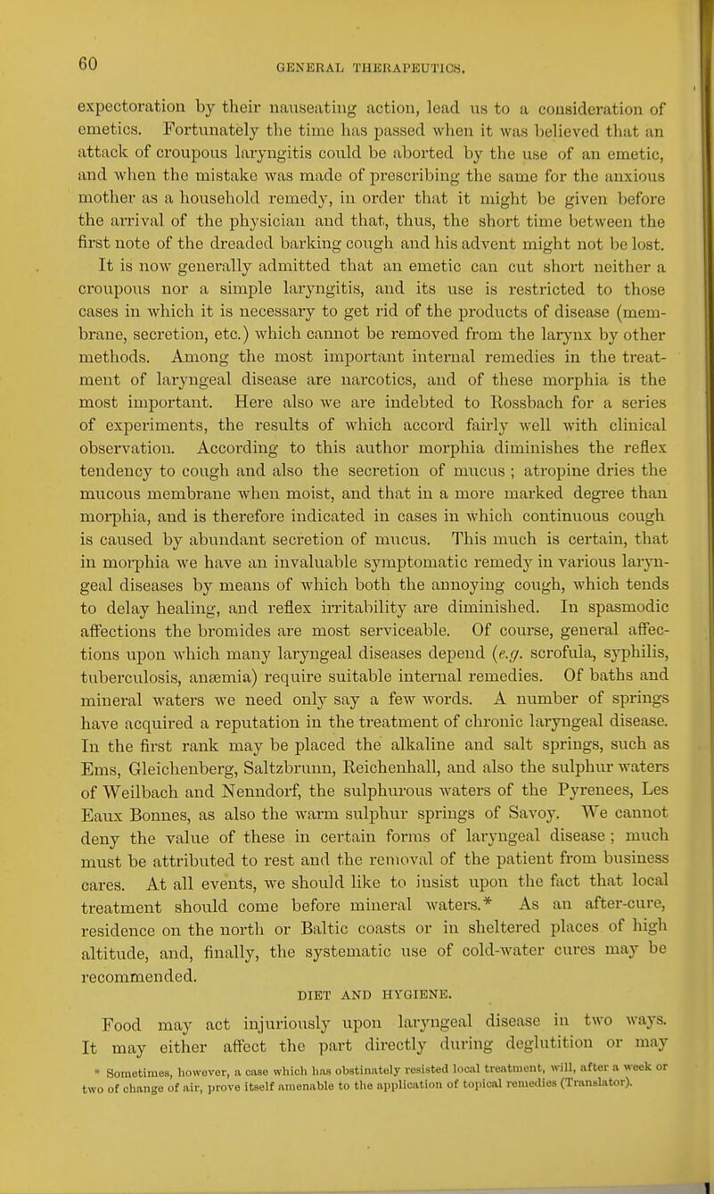 expectoration by their nauseating action, lead us to a consideration of emetics. Fortunately the time has passed when it was believed that an attack of croupous laryngitis could be aborted by the use of an emetic, and wlien the mistake was made of prescribing the same for the anxious mother as a household remedy, in order that it might be given before the arrival of the physician and that, thus, the short time between the first note of the dreaded barking cough and his advent might not be lost. It is now generally admitted that an emetic can cut short neither a croupous nor a simple laryngitis, and its use is restricted to those cases in which it is necessary to get rid of the products of disease (mem- bi-ane, secretion, etc.) Avhich cannot be removed from the larynx by other methods. Among the most important internal remedies in the treat- ment of laryngeal disease are narcotics, and of these morphia is the most important. Here also we are indebted to Rossbach for a series of experiments, the results of which accord fairly well Avith clinical observation. According to this author morphia diminishes the reflex tendency to cough and also the secretion of mucus ; atropine dries the mucous membrane when moist, and that in a more marked degree than moi-phia, and is therefore indicated in cases in which continuous cough is caused by abundant secretion of mucus. This much is certain, that in morphia we have an invaluable symptomatic remedy in various laryn- geal diseases by means of which both the annoying cough, which tends to delay healing, and reflex irritability are diminished. In spasmodic aflPections the bromides are most serviceable. Of course, general affec- tions upon which many lai-yugeal diseases depend {e.g. scrofula, syphilis, tuberculosis, ansemia) require suitable internal remedies. Of baths and mineral waters we need only say a few words. A number of springs have acquired a reputation in the treatment of chronic laryngeal disease. In the first rank may be placed the alkaline and salt springs, such as Ems, Gleichenberg, Saltzbruini, Reichenhall, and also the sulphur waters of Weilbach and Nenndorf, the sulphurous waters of the Pyrenees, Les Eaux Bonnes, as also the warm sulphur springs of Savoy. We cannot deny the value of these in certain forms of laryngeal disease ; much must be attributed to rest and the removal of the patient from business cares. At all events, Ave should like to insist upon the fact that local treatment should come before mineral waters.* As an after-cure, residence on the north or Baltic coasts or in sheltered places of high altitude, and, finally, the systematic use of cold-water cures may be recommended. DIET AND HYGIENE. Food may act injuriously upon laryngeal disease in two ways. It may either affect the part directly during deglutition or may » Sometimes, however, a case which has obstinately resisted locivl treatment, will, after a week or two of change of air, prove itself amenable to tlie application of topical remedies (TransUtor).