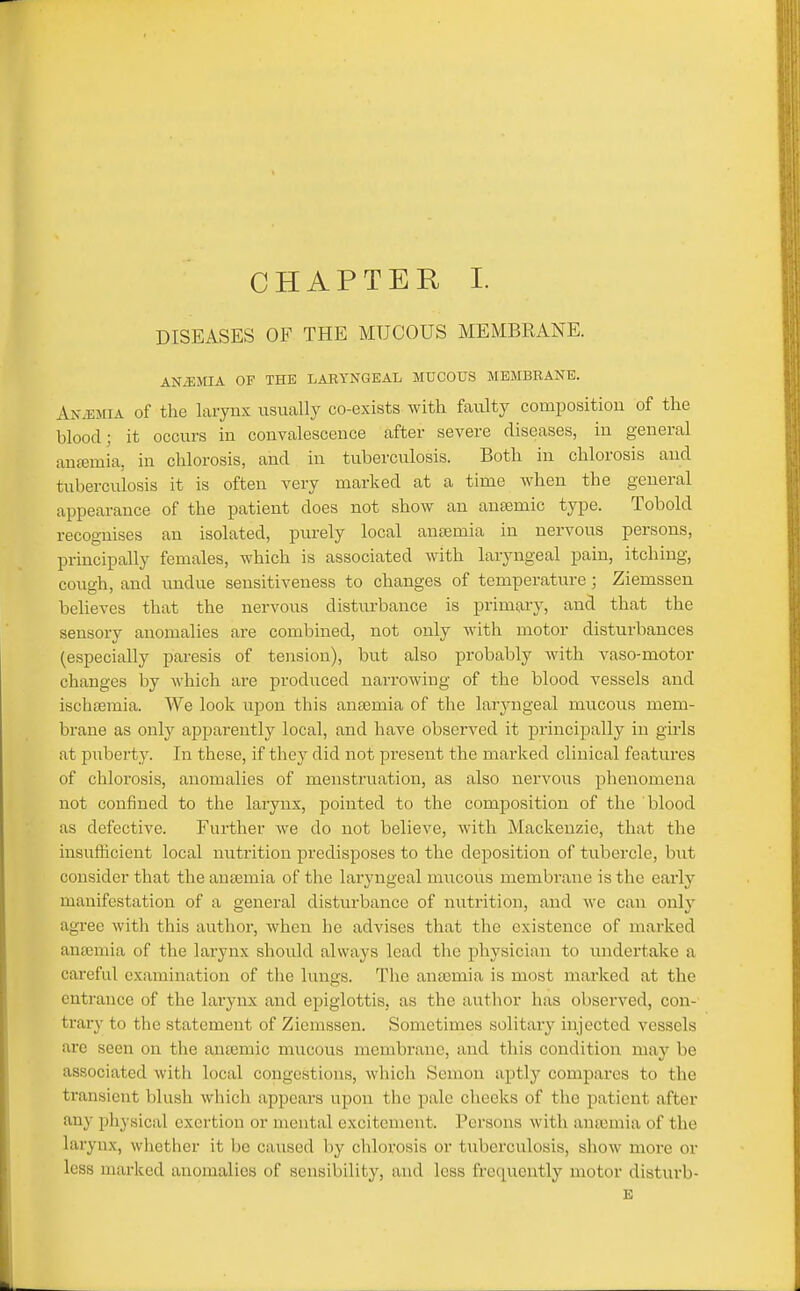 CHAPTER I. DISEASES OF THE MUCOUS MEMBRANE. ANiEMIA OF THE LABYNGEAL MUCOUS MEMBRANE. Anaemia of the larynx ixsually co-exists with faulty composition of the blood; it occurs in convalescence after severe diseases, in general anasmia, in chlorosis, and in tuberculosis. Both in chlorosis and tuberculosis it is often very marked at a time when the general appearance of the patient does not show an anaemic type. Tobold recognises an isolated, purely local anaemia in nervous persons, principally females, which is associated with laryngeal pain, itching, cough, and imdue sensitiveness to changes of temperature; Ziemssen believes that the nervous disturbance is primary, and that the sensory anomalies are combined, not only with motor disturbances (especially paresis of tension), but also probably with vaso-motor changes by which are prodiiced narrowing of the blood vessels and ischsemia. We look upon this anaemia of the laryngeal mucous mem- brane as only apparently local, and have observed it principally in girls at puberty. In these, if tliey did not present the marked clinical features of chlorosis, anomalies of menstruation, as also nervous phenomena not confined to the larynx, pointed to the composition of the blood as defective. Further we do not believe, with Mackenzie, that the insufficient local nutrition predisposes to the deposition of tubercle, but consider that the anaemia of the laryngeal mucous membrane is the early manifestation of a general disturbance of nutrition, and we can only agree with this author, Avhen he advises that the existence of marked anaemia of the larynx should always lead the pliysician to undertake a careful examination of the lungs. The anaemia is most marked at the entrance of the larynx and epiglottis, as the author has observed, con- trary to the statement of Ziemssen. Sometimes solitary injected vessels arc seen on the anaemic mucous membrane, and tliis condition may be associated with local congestions, which Semon aptly compares to the transient blush which appears upon the pale cheeks of the patient after any pliysical exertion or mental excitement. Persons with ana3mia of the larynx, whether it be caused by chlorosis or tuberculosis, show more or less marked anomalies of sensibility, and less frequently motor distui'b-