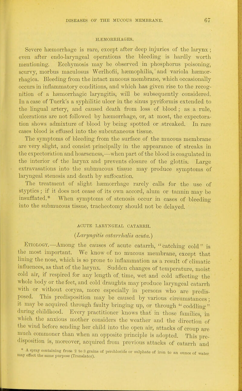 H/KJIORRHAGES. Severe hajmorrliage is rare, except after deep injuries of the larynx ; even after endo-laryngeal operations the bleeding is hardly worth mentioning. Ecchymosis may be observed in phosphorus poisoning, scurvy, morbus maculosus Werlhofii, heemophilia, and variola haemor- rhagica. Bleeding from the intact mucous membrane, which occasionally occurs in inflammatory conditions, and which has given rise to the recog- nition of a hfemoiThagic laryngitis, will be subsequently considered. In a case of Tuerk's a syphilitic ulcer in the sinus pyriformis extended to the lingual artery, and caused death from loss of blood; as a rule, ulcerations are not followed by hsemorrhage, or, at most, the expectora- tion shows admixture of blood by being spotted or streaked. In rare cases blood is effused into the subcutaneous tissue. The symptoms of bleeding from tlie surface of the mucous membrane are very slight, and consist principally in the appearance of streaks in the expectoration and hoarseness,—when part of the blood is coagulated in the interior of the larynx and prevents closure of the glottis. Large extravasations into the submucous tissue may produce symptoms of laryngeal stenosis and death by suffocation. The treatment of slight haemorrhage rai-ely calls for the use of styptics; if it does not cease of its own accord, alum or tannin may be insufflated.* When symptoms of stenosis occur in cases of bleeding into the submiicous tissue, tracheotomy should not be delayed. ACUTE LARYNGEAL CATARRH. {Laryngitis catai-rhalis acuta.) Etiology.—Among the causes of acute catarrh, catching cold is the most important. We know of no mucous membrane, except that lining the nose, Avhich is so prone to inflammation as a result of climatic influences, as that of the larynx. Sudden changes of temperature, moist cold air, if respired for any length of time, wet and cold affecting the whole body or the feet, and cold draughts may produce laiyngeal catarrh with or without coryza, more especially in persons who are predis- posed. This predisposition may be caused by various circumstances; it may be acquired through faulty bringing up, or through  coddling dui-ing childhood. Every practitioner knows that in those families, In which the anxious mother considers the wcatlier and the direction of the wind before sending her child into the open air, attacks of croup are much commoner than when an opposite principle is adopted. This pre- disposition is, moreover, acquired from previous attacks of catarrh and * Ayr,xy containing from 2 to .T grains of perchloride or sulplmte of iron to an ounce of «a(,«r may effect the same purpose (Translator). unce ot «ater
