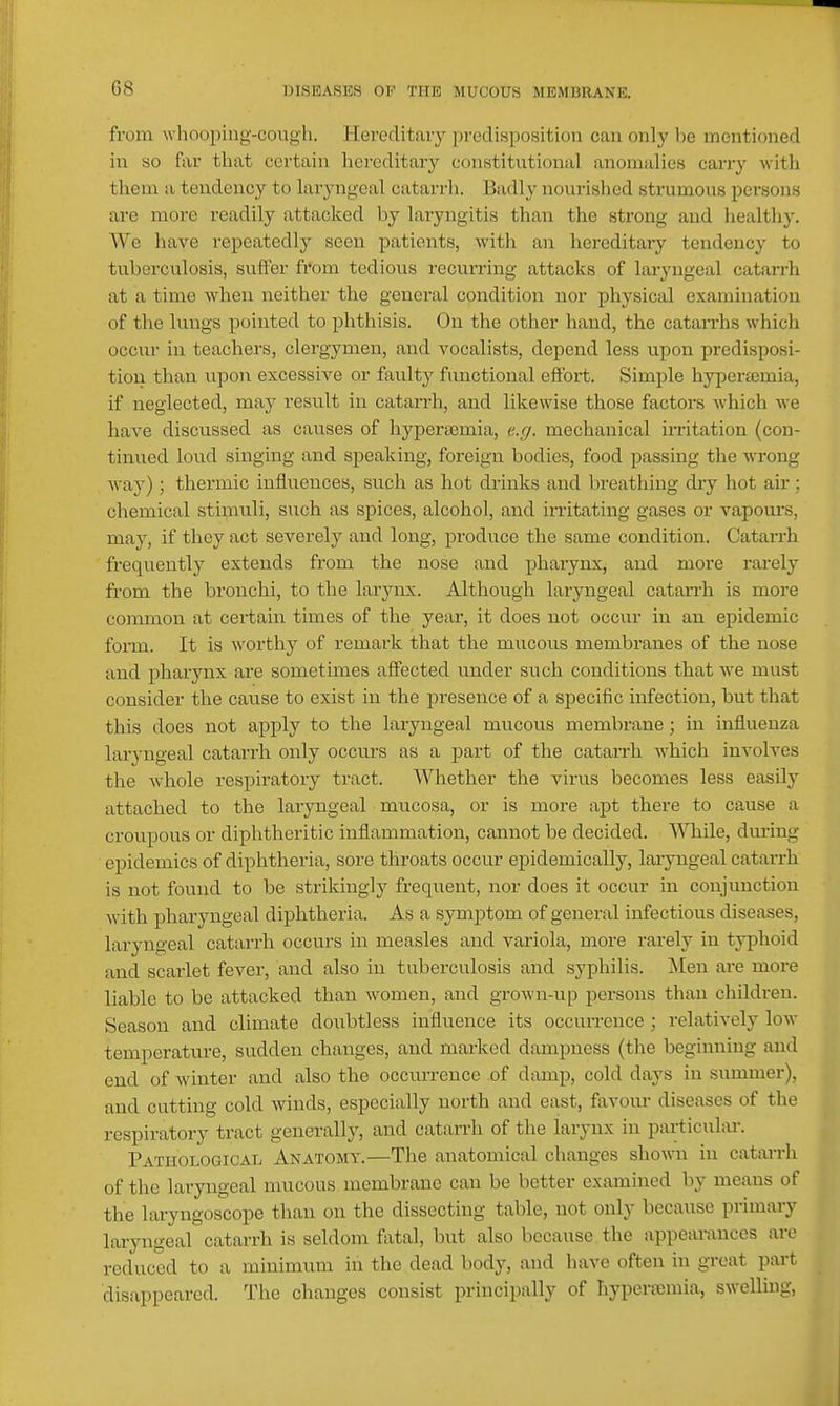 from whooping-cough. Hereditary predisposition can only he mentioned in so far that certain hereditary constitutional anomalies carry with them a tendency to laryngeal catarrli. Badly nourished strumous persons are more readily attacked by laryngitis than the strong and healthy. We have repeatedly seen patients, with an hereditary tendency to tuberculosis, suffer fi'om tedious recurring attacks of laryngeal catarrh at a time when neither the general condition nor physical examination of the lungs pointed to phthisis. On the other liand, the catarrhs which occur in teachers, clergymen, and vocalists, depend less upon predisposi- tion than upon excessive or faulty functional effort. Simple hyperajmia, if neglected, may result in catarrh, and likewise those factors which we have discussed as causes of hyiDerasmia, e.r/. mechanical irritation (con- tinued loud singing and speaking, foreign bodies, food passing the wrong way); thermic influences, such as hot drinks and breathing dry hot air ; chemical stimuli, such as spices, alcohol, and irritating gases or vapours, may, if they act severely and long, produce the same condition. Catarrh frequently extends from the nose and phaiynx, and more rarely from the bronchi, to the larynx. Although laryngeal catarrh is more common at cei'tain times of the year, it does not occur in an epidemic form. It is worthy of remark that the mucous membranes of the nose and pharynx ai'e sometimes affected under such conditions that we must consider the cause to exist in the presence of a specific infection, but that this does not apply to the laryngeal mucous membrane; in influenza laryngeal catarrh only occurs as a part of the catarrh which involves the whole respiratory tract. Whether the virus becomes less easily attached to the laryngeal mucosa, or is more apt there to cause a croupous or diphtheritic inflammation, cannot be decided. While, dm-ing epidemics of diphtheria, sore throats occur epidemically, laiyngeal catarrh is not found to be strikingly frequent, nor does it occur in conjunction with pharyngeal diphtheria. As a symptom of general infectious diseases, laryngeal catarrh occurs in measles and variola, more rarely in typhoid and scai'let fever, and also in tuberculosis and syphilis. Men are more liable to be attacked than women, and grown-up persons than children. Season and climate doubtless influence its occurrence ; relatively low temperature, sudden changes, and marked dampness (the beginning and end of winter and also the occurrence of damp, cold days in summer), and cutting cold winds, especially north and east, favour diseases of the respiratory tract generally, and catarrh of the larynx in particular. Pathological Anatomy.—The anatomical changes shown in catarrh of the laryngeal mucous membrane can be better examined by means of the laryngoscope than on the dissecting table, not only because primary laryngeal catarrh is seldom f\ital, but also because the appearances are reduced to a minimum in the dead body, and have often in great part disappeared. The changes consist principally of hypersemia, swelling,