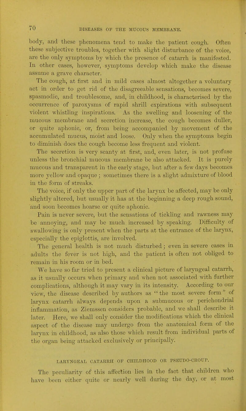 body, and these phenomena tend to make tlio patient couf,'h. Often these subjective troubles, together with sHght disturbance of the voice, are the only symptoms by which the presence of catarrh is manifested. In other cases, however, symptoms develop which make the disease assume a grave character. The cough, at first and in mild cases almost altogether a voluntarj'' act in order to get rid of the disagreeable sensations, becomes severe, spasmodic, and troublesome, and, in childhood, is characterised by the occurrence of paroxysms of rapid shrill expirations with subsequent violent whistling inspirations. As the swelling and loosening of the mucous membrane and secretion increase, the cough becomes duller, or quite aphonic, or, from being accompanied by movement of the accumulated mucus, moist and loose. Only when the symptoms begin to diminisli does the cough become less frequent and violent. The secretion is very scanty at first, and, even later, is not profuse unless the bronchial mucous membrane be also attacked. It is purely mucous and transparent in the early stage, but after a few days becomes more yellow and opaque ; sometimes there is a slight admixture of blood in the form of streaks. The voice, if only the upper part of the larynx be affected, may be only slightly altered, but usually it has at the beginning a deep rough sound, and soon becomes hoarse or quite aphonic. Pain is never severe, but the sensations of tickling and ra'WTiess may be annoying, and may be much increased by speaking. Difficulty of swallowing is only present when the parts at the entrance of the larynx, especially the epiglottis, are involved. The general health is not much disturbed; even in severe cases in adults the fever is not high, and the patient is often not obliged to remain in his room or in bed. We have so far tried to present a clinical picture of laryngeal catarrh, as it usually occurs when primary and when not associated with further I complications, although it may vary in its intensity. According to our view, the disease described by authors as the most severe form of larynx catarrh always depends upon a submucous or perichondrial inflammation, as Ziemssen considers probable, and we shall describe it later. Here, we shall only consider the modifications which the clinical 1 aspect of the disease may undergo from the anatomical form of the larynx in childhood, as also those which result from individual parts of the organ being attacked exclusively or principally. LARYNGEAL CATARRH OF CHn^DHOOD OR PSEUDO-CROUr. The peculiarity of this afteclion lies in the fact that children who have been eitiicr quite or nearly well duriug the day, or at most