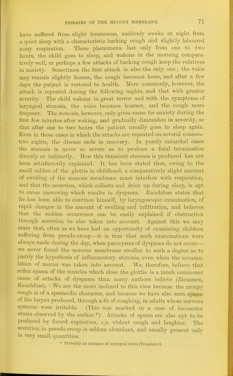 have suffered from slight hoarseness, suddenly awake at night from a quiet sleep with a characteristic barking cough and slightly laboured noisy respiration. These phenomena last only from one to two hours, the child goes to sleep, and wakens in the morning compara- tively well, or perhaps a few attacks of barking cough keep the relatives in anxiety. Sometimes the first attack is also the only one; the voice may remain slightly hoarse, the cough becomes loose, and after a few days the patient is restored to health. More commonly, however, the attack is repeated during the following nights, and that with greater severity. The child wakens in great terror and with the symptoms of laryngeal stenosis, the voice becomes hoarsei, and the cough more frequent. The stenosis, however, only gives cause for anxiety during the first few minutes after waking, and gradually diminishes in severity, so that aft€r one to two hoiurs the patient usually goes to sleep again. Even in those cases in Avhich the attacks are repeated on several consecu- tive nights, the disease ends in recovery. In purely catarrhal cases the stenosis is never so severe as to produce a fatal terrhination directly or indirectly. How this transient stenosis is produced has not been satisfactorily explained. It has been stated that, owing to the small calibre of the glottis in childhood, a comparatively slight amount of swelling of the mucous membrane must intei'fere with respiration, and that the secretion, which collects and dries up during sleep, is apt to cause naiTOwing which results in dyspnoea. Rauchfuss states that he has been able to convince himself, by laryngoscopic examination, of rapid changes in the amount of swelling and infiltration, and believes that the sudden occurrence can be easily explained if obstruction through secretion be also taken into account. Against this we may state that, often as we have had an ojoportunity of examining children suffering from pseudo-croup—it is true that such examinations were always made diu-ing the day, when paroxysms of dyspnoea do not occur— we never found the mucous membrane swollen to such a degree as to justify the hypothesis of inflammatory stenosis, even when the accumu- lation of mucus was taken into account. We, therefore, believe that reflex spasm of the muscles which close the glottis is a much commoner cause of attacks of dyspnoea than many authors believe (Ziemssen, Raiichfuss). We are the more inclined to this view because the croupy cough is of a spasmodic character, and because we have also seen spasm of the larynx produced, through a fit of coughing, in adults whose nervous systems were irritable. (This Avas marked in a case of locomotor ataxia observed by the author.*) Attacks of spasm are also apt to be produced by forced expiration, c.;/. violent cough and laughter. The secretion in pseudo-croup is seldom abundant, and usually present only in very small quantities. * Probably an instance of laryngeal crisis (Translator).