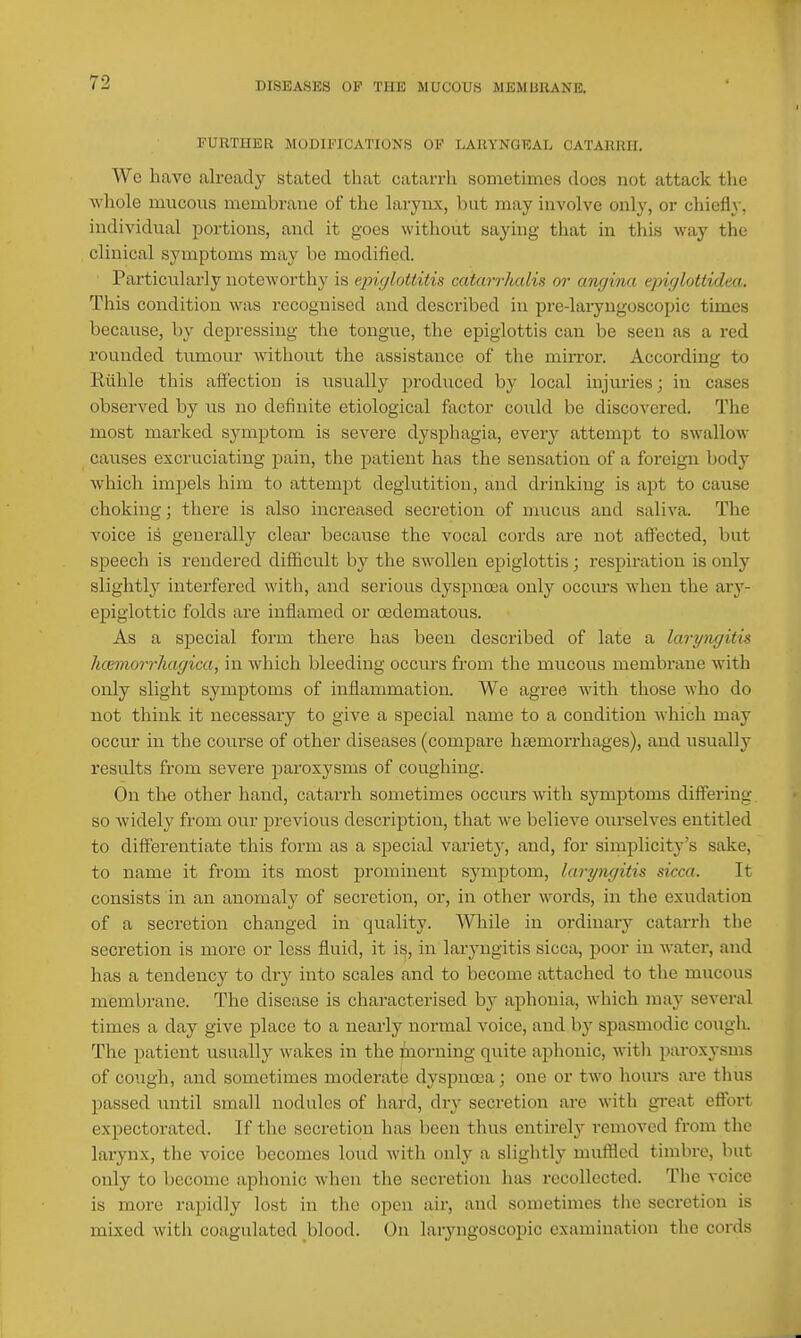 FURTHER MODIFICATIONS OF LARYNGEAL CATARRH. We have already stated that catarrh sometimes does not attack the ■\vliole mucous membrane of tlie larynx, but may involve only, or chiefly, individual portions, and it goes without saying that in this way the clinical symptoms may be modified. Particularly noteworthy is epiylottitis catarrhalis or angina epiglottidea. This condition was i-ccognised and described in pre-laiyngoscopic times because, by depressing the tongue, the epiglottis can be seen as a red rounded tumour without the assistance of the min-or. According to Riihle this affection is usually produced by local injuries; in cases observed by iis no definite etiological factor could be discovered. The most marked symptom is severe dysphagia, every attempt to swallow causes excruciating pain, the patient has the sensation of a foreign body Avhich impels him to attempt deglutition, and drinking is apt to cause choking; there is also increased secretion of mucus and saliva. The voice is generally clear because the vocal cords are not affected, but speech is rendered difficult by the swollen epiglottis; respiration is only slightly interfered with, and serious dyspnoea only occm:s when the ary- epigiottic folds are inflamed or cedematous. As a special form there has been described of late a laryngitis hcemorrhagica, in which bleeding occiirs from the mucous membrane with only slight symptoms of inflammation. We agree with those who do not think it necessary to give a special name to a condition which may occur in the course of other diseases (compare htemorrhages), and usually results from severe paroxysms of coughing. On tl>e other hand, catarrh sometimes occurs with symptoms differing so widely from our previous description, that we believe ourselves entitled to diff'ei'entiate this form as a special variety, and, for simplicity's sake, to name it from its most prominent symjitom, laryngitis sicca. It consists in an anomaly of secretion, or, in other words, in the exudation of a secretion changed in quality. While in ordinary catarrh the secretion is more or less fluid, it is, in laryngitis sicca, poor in water, and has a tendency to dry into scales and to become attached to the mucous membrane. The disease is characterised by aphonia, which may several times a day give place to a nearly normal voice, and by spasmodic cough. The patient usually wakes in the iaorning quite aphonic, with paroxysms of cough, and sometimes moderate dyspnoea; one or two hours are thus passed until small nodules of hard, dry secretion are with great effort expectorated. If the secretion has been thus entirely removed from the larynx, the voice becomes loud with only a slightly muffled timbre, but only to become aphonic when the secretion has recollected. Tlie voice is more rapidly lost in the open air, and sometimes the secretion is mixed with coagulated blood. On laryngoscopic examination the cords