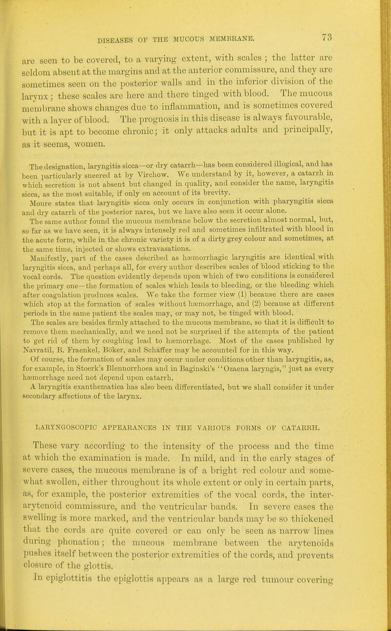 are seen to be covered, to a varying extent, with scales ; the latter are seldom absent at the margins and at the anterior commissure, and they are sometimes seen on the posterior walls and in the inferior division of the larynx; these scales arc here and there tinged with blood. The mucous membrane shows changes due to inflammation, and is sometimes covered with a layer of blood. The prognosis in this disease is always favourable, but it is apt to become chronic; it only attacks adults and principally, as it seems, women. The ilesignatiou, laryngitis sicca—or dry catarrli—lias been considered illogical, and has been particularly sneered at by VLrchow. We understand by it, however, a catarrli in which secretion is not absent but changed in quality, and consider the name, laryngitis sicca, as the most suitable, if only on account of its brevity. Moure states that laryngiti.« sicca only occurs in conjunction with pharyngitis sicca and dry catarrh of the posterior nares, but we have also seen it occur alone. The same author found the mucous membrane below the secretion almost normal, but, so far as we have seen, it is always intensely red and sometimes infiltrated with blood in the acute form, while in the chronic variety it is of a dii'ty grey colour and sometimes, at the same time, injected or shows extravasations. Manifestly, part of the cases described as hemorrhagic laryngitis are identical with laryngitis sicca, and perhaps all, for every author describes scales of blood sticking to the vocal cords. The question evidently depends upon which of two conditions is considered the primary one—the formation of scales which leads to bleeding, or the bleeding which after coagulation produces scales. We take the former view (1) because there are cases which stop at the formation of scales without hemorrhage, and (2) because at different lieriods in the same patient the scales may, or may not, be tinged with blood. The scales are besides firmly attached to the mucous membrane, so that it is difficult to remove them mechanically, and we need not be surprised if the attempts of the patient to get rid of them by coughing lead to hemorrhage. Most of the cases published by Navratil, B. Fraenkel, Boker, and Schiiffer may be accounted for in this way. Of course, the formation of scales may occur under conditions other than laryngitis, as, for example, in Stoerk's Blenuorrhoea and in Bagiuski's Ozaena laryngis, just as every hemorrhage need not depend upon catarrh. A laryngitis exanthematica has also been differentiated, but we shall consider it under secondary affections of the larynx. LARTNGOSCOPIC APPEARANCES IN THE VARIOUS FORMS OF CATARRH. These vary according to the intensity of the process and the time at which the examination is made. In mild, and in the early stages of severe cases, the mucous membrane is of a bright red colour and some- wliat swollen, either throughout its whole extent or only in certain parts, as, for example, the posterior extremities of the vocal cords, the inter- arytenoid commissure, and the ventricular bands. In severe cases the swelling is more marked, and the ventricular bands may be so tliickened that the cords are quite covered or can only be seen as narrow lines during phonation; the mucous membrane between the arytenoids pushes itself between the posterior extremities of the cords, and prevents closure of the glottis. In epiglottitis the epiglottis appears as a large red tumour covering