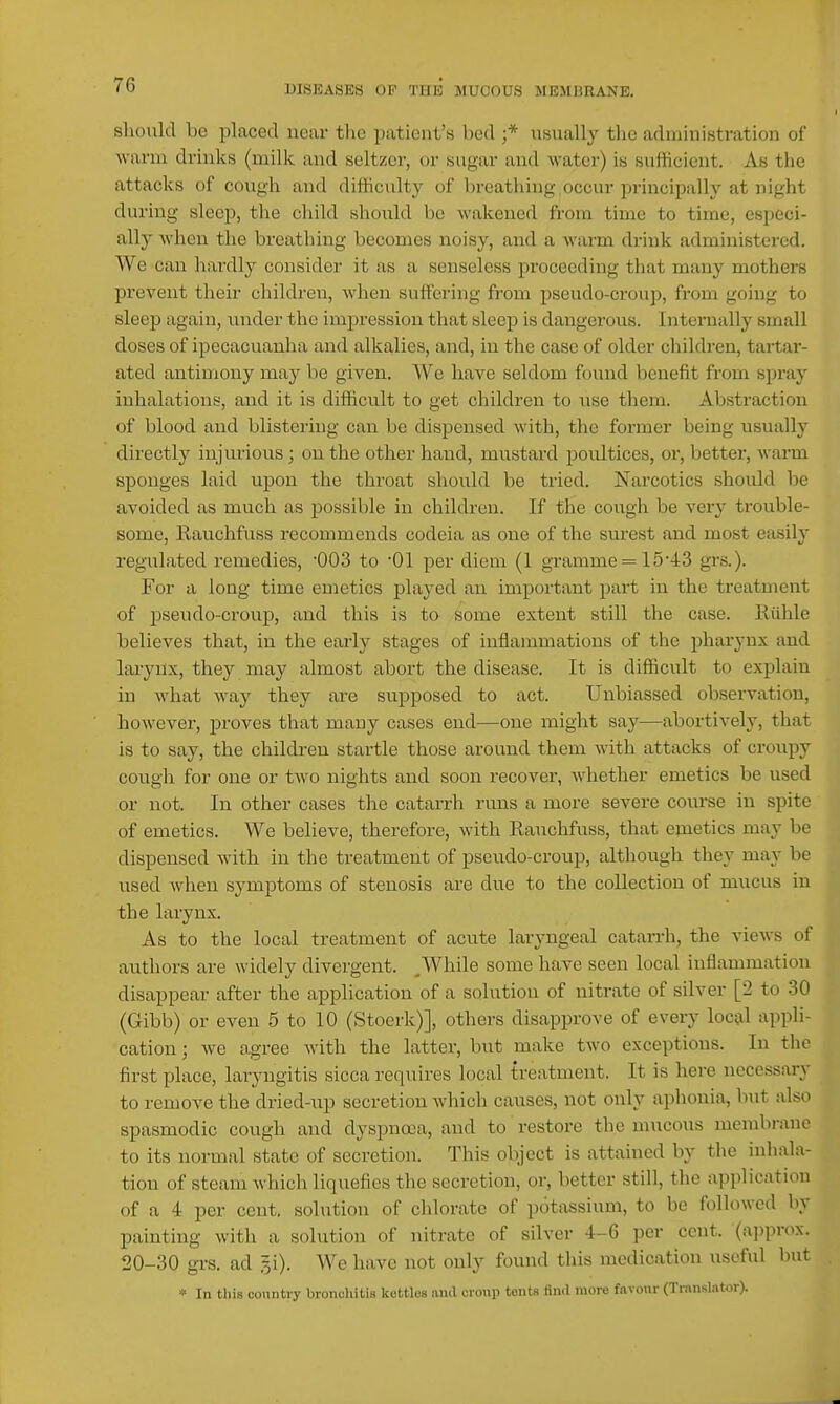 should be placed near the patient's bed ;* usually the administration of warm drinks (milk and seltzer, or sugar and water) is suliicient. As the attacks of cough and difficulty of breathing occur principally at night during sleep, the cliild should be wakened from time to time, especi- ally when the breathing becomes noisy, and a warm drink administered. We can liardly consider it as a senseless proceeding that many mothers prevent their children, when suffering from pseudo-croup, from going to sleep again, under the impression that sleep is dangerous. Internally small doses of ipecacuanha and alkalies, and, in the case of older cliildren, tartar- ated antimony may be given. We have seldom found benefit from spray inhalations, and it is difficult to get children to use them. Abstraction of blood and blistering can be dispensed with, the former being usually directlj^ inj virions; on the other hand, mustard poultices, or, better, wanii sponges laid upon the throat should be tried. Narcotics should be avoided as much as possible in children. If the cough be very trouble- some, Eauchfuss recommends codeia as one of the surest and most easily regulated remedies, '003 to '01 per diem (1 gramme = 15'43 grs.). For ci long time emetics played an important part in the treatment of pseudo-croup, and this is to some extent still the case. Riihle believes that, in the early stages of inflammations of the pharynx and lai-yux, they may almost abort the disease. It is difficult to explain in what way they are supposed to act. Unbiassed observation, however, proves that many cases end—one might say—abortively, that is to say, the children startle those around them with attacks of croupy cough for one or two nights and soon recover, whether emetics be used or not. In other cases the catarrh runs a more severe course in spite of emetics. We believe, therefore, with Rauchfuss, that emetics may be dispensed with in the treatment of pseudo-croup, although they may be used when symptoms of stenosis arc due to the collection of mucus in the larynx. As to the local treatment of acute laryngeal catarrh, the views of authors are widely divergent. ^While some have seen local inflammation disappear after the application of a solutiou of nitrate of silver [2 to 30 (Gibb) or even 5 to 10 (Stoerk)], others disapprove of every local appli- cation ; we agree Avith the latter, but make two exceptions. In the first place, laryngitis sicca requires local treatment. It is here necessary to remove the dried-up secretion which causes, not only aphonia, but also spasmodic cough and dyspnoea, and to restore the mucous membrane to its normal state of secretion. This object is attained by the inhala- tion of steam which liquefies the secretion, or, better still, the application of a 4 per cent, solution of chlorate of potassium, to be followed by painting with a solution of nitrate of silver 4-6 per cent, (approx. 20-30 grs. ad 5i). We have not only found this medication useful but » In this country bronoliilis kettles and croup tente find more favour (Translator).