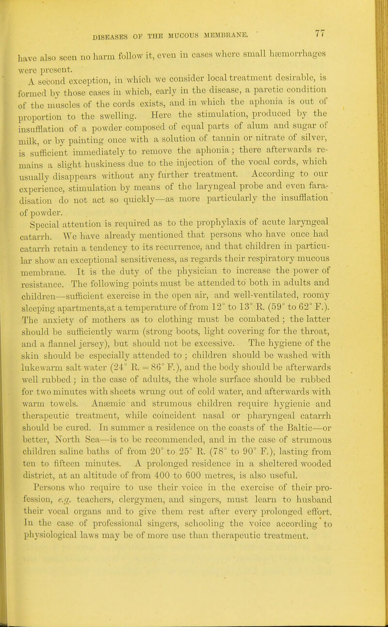 insu mi is s have also seen no harm follow it, even in cases where small heemorrhages were present. A second exception, in which we consider local treatment desirable, is formed by those cases in which, early in the disease, a paretic condition of the muscles of the cords exists, and in which the aphonia is out of proportion to the swelling. Here the stimiUation, produced by the sufflatiou of a powder composed of equal parts of alnm and sugar of ilk, or by painting once with a solution of tannin or nitrate of silver, ufficient immediately to remove the aphonia; there afterwards re- mains a slight huskiness due to the injection of the vocal cords, which nsnally disappears without any further treatment. According to onr experience, stimnlation by means of the laryngeal probe and even farar disation do not act so quickly—as more particularly the insufflation of powder. Special attention is required as to the prophylaxis of acnte laryngeal catarrh. We have already mentioned that persons who have once had catai-rh retain a tendency to its recnrrence, and that children in particu- lar show an exceptional sensitiveness, as regards their respiratory mucous membrane. It is the duty of the physician to increase the power of resistance. The following points must be attended to both in adults and children—sufficient exercise in the open air, and well-ventilated, roomy sleeping apartments,at a temperature of from 12° to 13° K (59° to 62° F.). The anxiety of mothers as to clothing must be combated; the latter should be sufficiently warm (strong boots, light covering for the throat, and a flannel jersey), but should not be excessive. The hygiene of the skin should be especially attended to ; children should be washed with lukewarm salt water (24° K. = 86° F.), and the body sliould be afterwards well rubbed; in the case of adults, the whole surface should be rubbed for two minutes with sheets wrung out of cold water, and afterwards with warm towels. Anasmic and strumous children require hygienic and therapeutic treatment, while coincident nasal or pharyngeal cataiTh should be cured. In summer a residence on the coasts of the Baltic—or better. North Sea—is to be recommended, and in the case of strumous children saline baths of from 20° to 25° K (78° to 90° F.), lasting from ten to fifteen minutes. A prolonged residence in a sheltered wooded district, at an altitude of from 400 to 600 metres, is also useful. Persons who require to use their voice in the exercise of their pro- fession, e.g. teachers, clergymen, and singers, must learn to husband their vocal organs and to give them rest after every prolonged etlbrt. In the case of professional singers, schooling the voice according to physiological laws may be of more use than therapeutic treatment.