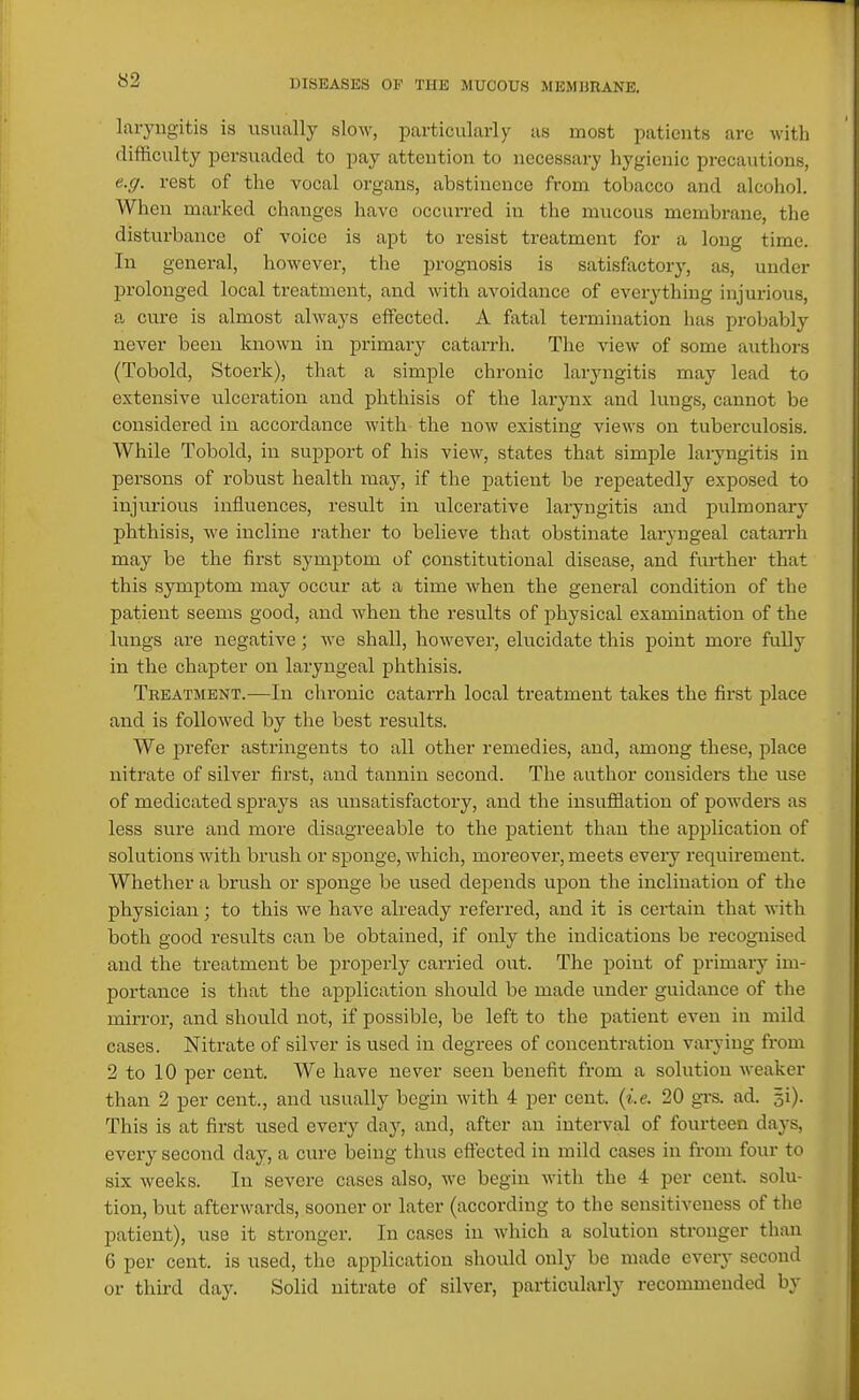 «2 laryngitis is usually slow, particularly as most patients are with difficulty persuaded to pay attention to necessary hygienic precautions, e.g. rest of the vocal organs, abstinence from tobacco and alcohol. When marked changes have occurred in the mucous membrane, the disturbance of voice is apt to resist treatment for a long time. In general, however, the prognosis is satisfactory, as, under prolonged local treatment, and with avoidance of everything injurious, a cure is almost always effected. A fatal termination has probably never been known in primary catarrh. The view of some authors (Tobold, Stoerk), that a simple chronic laryngitis may lead to extensive ulceration and phthisis of the larynx and lungs, cannot be considered in accordance with the now existing views on tuberculosis. While Tobold, in support of his view, states that simple laryngitis in persons of robust health may, if the patient be repeatedly exposed to injurious influences, result in ulcerative laryngitis and pulmonaiy phthisis, we incline rather to believe that obstinate laryngeal catarrh may be the first symptom of constitutional disease, and further that this symptom may occur at a time when the general condition of the patient seems good, and when the results of physical examination of the lungs are negative; we shall, however, elucidate this point more fully in the chapter on laryngeal phthisis. Treatment.—In chronic catarrh local treatment takes the first place and is followed by the best results. We prefer astringents to all other remedies, and, among these, place nitrate of silver first, and tannin second. The author considers the use of medicated sprays as unsatisfactory, and the insufflation of powders as less sure and more disagreeable to the patient than the application of solutions with brush or sponge, which, moreover, meets every requirement. Whether a brush or sponge be used depends upon the inclination of the physician; to this we have already referred, and it is certain that with both good results can be obtained, if only the indications be recognised and the treatment be properly cai'ried out. The point of primary im- portance is that the application should be made under guidance of the mirror, and should not, if possible, be left to the patient even in mild cases. Nitrate of silver is used in degrees of concentration varying from 2 to 10 per cent. We have never seen benefit from a solution weaker than 2 per cent., and usually begin with 4 per cent. {i.e. 20 gi-s. ad. ^i). This is at first used every day, and, after an interval of fourteen days, every second day, a cure being thus effected in mild cases in from four to six weeks. In severe cases also, we begin with the 4 per cent, solu- tion, but afterwards, sooner or later (according to the sensitiveness of the patient), use it stronger. In cases in which a solution stronger than 6 per cent, is used, the application should only be made every second or third day. Solid nitrate of silver, particularly recommended by