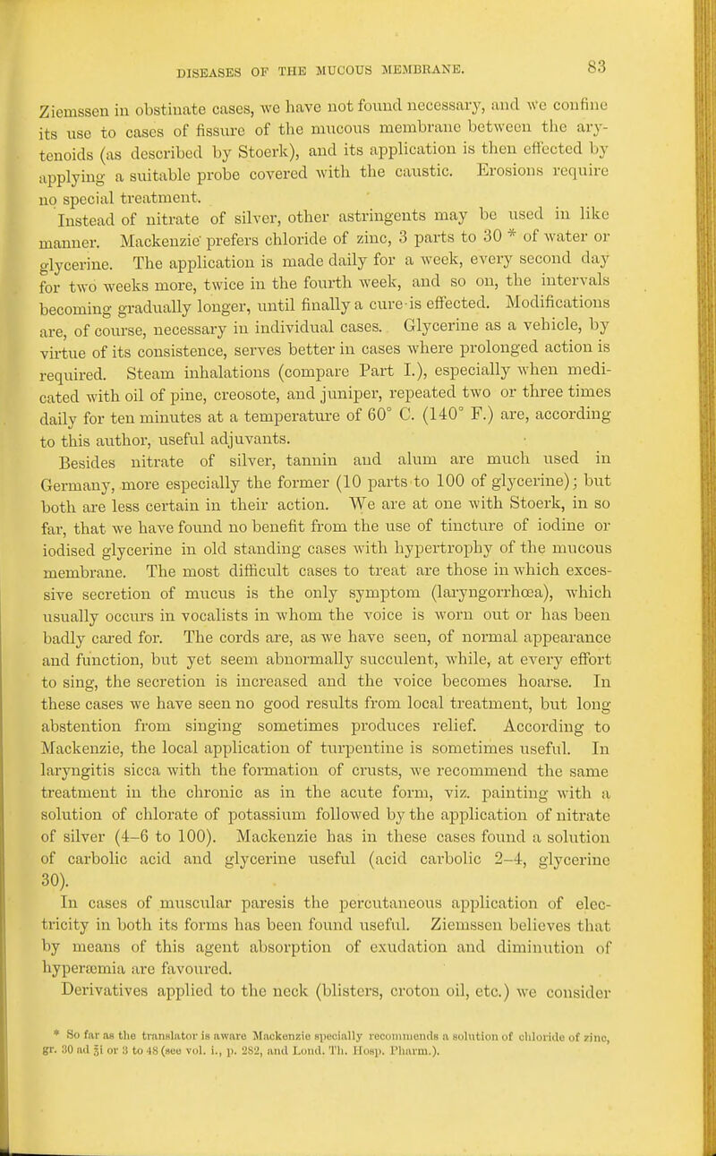 Ziemssen in obstiuate cases, wo have not found necessary, and wo confine its use to cases of fissure of the mucous membrane between tlie ary- tenoids (as described by Stoerk), and its application is then effected by applying a suitable probe covered with the caustic. Erosions require no special treatment. Instead of nitrate of silver, other astringents may be used in like manner. Mackenzie prefers chloride of zinc, 3 parts to 30 * of water or glycerine. The application is made daily for a week, every second day for two weeks more, twice in the fourth week, and so on, the intervals becoming gradually longer, until finally a cure-is effected. Modifications are, of course, necessary in individual cases. Glycerine as a vehicle, by virtue of its consistence, serves better in cases where prolonged action is required. Steam inhalations (compare Part I.), especially when medi- cated with oil of pine, creosote, and juniper, repeated two or three times daily for ten minutes at a temperature of 60° C. (140° F.) are, according to this author, useful adjuvants. Besides nitrate of silver, tannin and alum are much used in Germany, more especially the former (10 parts to 100 of glycerine); but both are less certain in their action. We are at one with Stoerk, in so far, that we have found no benefit from the use of tincture of iodine or iodised glycerine in old standing cases with hypertrophy of the mucous membrane. The most difficult cases to treat are those in which exces- sive secretion of mucus is the only symptom (laryngorrhoea), which usually occurs in vocalists in whom the voice is worn out or has been badly cai-ed for. The cords are, as we have seen, of normal appearance and function, but yet seem abnormally succulent, while, at every effort to sing, the secretion is increased and the voice becomes hoarse. In these cases we have seen no good results from local treatment, but long abstention from singing sometimes produces relief. According to Mackenzie, the local application of turpentine is sometimes useful. In laryngitis sicca with the formation of crusts, we recommend the same treatment in the chronic as in the acute form, viz. painting with a solution of chlorate of potassium followed by the application of nitrate of silver (4-6 to 100). Mackenzie has in these cases fovmd a solution of carbolic acid and glycerine useful (acid carbolic 2-4, glycerine 30). In cases of miiscular paresis the percutaneous application of elec- tricity in both its forms has been found useful. Ziemssen believes that by means of this agent absorption of exudation and diminution of hyperajmia are favoured. Derivatives applied to the neck (blisters, croton oil, etc.) we consider * So far aa tlie translator is awai'e Mackenzie specially recommends a solution of chloride of ^inc, gr. 30 ad 3! or ;j to 48 (see vol. i., p. 2S2, and Lond. Tli. liosp. riiarm.).