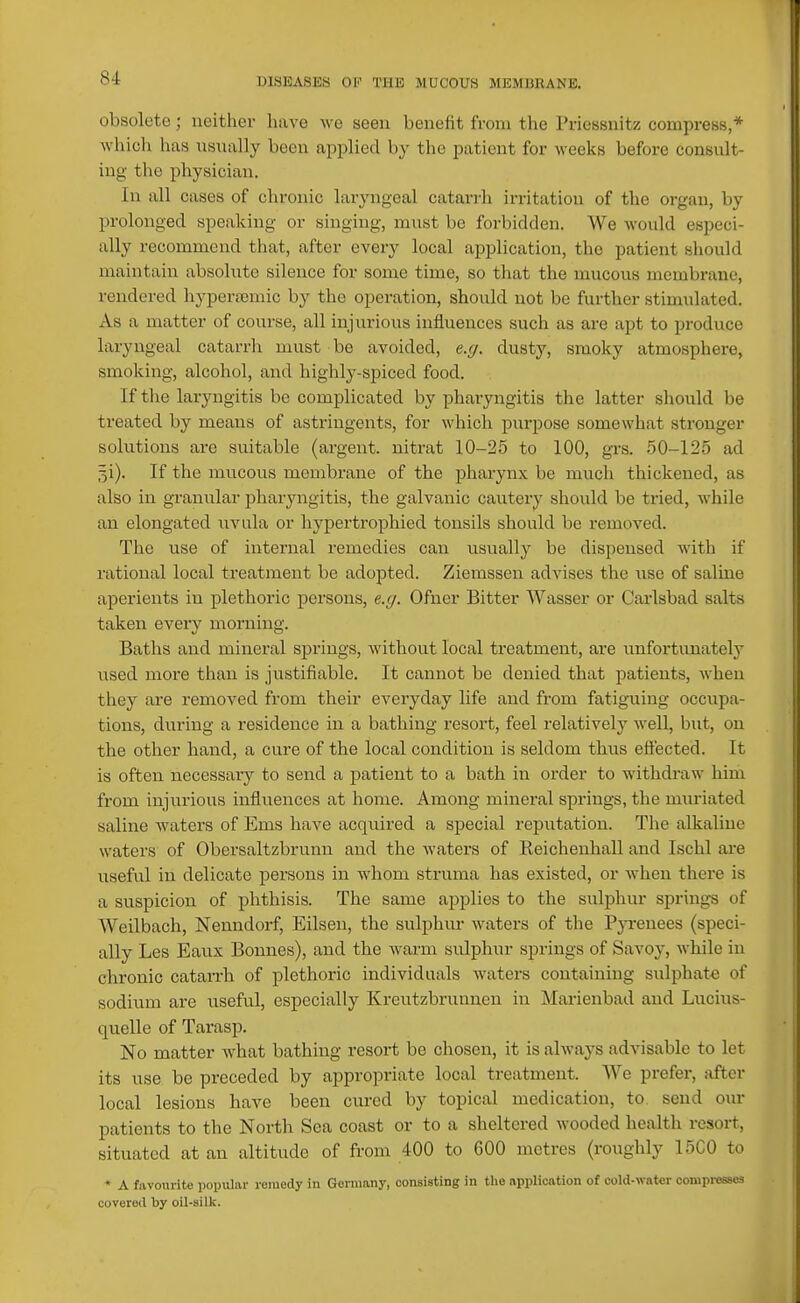 obsolete; neither have M e seen benefit from the Priessnitz compress,* which has usually been applied by the patient for weeks before consult- ing the physician. In all cases of chronic laryngeal catarrli irritation of the organ, by prolonged speaking or singing, must be forbidden. We would especi- ally recommend that, after every local application, the patient should maintain absolute silence for some time, so that the mucous membrane, rendered hyperasmic by the operation, should not bo further stimulated. As a matter of course, all injurious influences such as are apt to produce laryngeal catarrh must be avoided, e.g. dusty, smoky atmosphere, smoking, alcohol, and highly-spiced food. If the laryngitis be complicated by pharyngitis the latter sliould be treated by means of astringents, for which purpose somewhat stronger solutions are suitable (argent, nitrat 10-26 to 100, grs. 50-125 ad ^i). If the mucous membrane of the pharynx be much thickened, as also in granular pharyngitis, the galvanic cautery should be tried, while an elongated uvula or liypertrophied tonsils should be removed. The use of internal remedies can usually be dispensed with if rational local treatment be adopted. Ziemssen advises the \ise of saline aperients in plethoric persons, e.g. Ofner Bitter Wasser or Carlsbad salts taken every morning. Baths and mineral springs, without local treatment, are unfortimately used more than is justifiable. It cannot be denied that patients, when they are removed from their everyday life and from fatiguing occupa- tions, during a residence in a bathing resort, feel relatively well, but, on the other hand, a cure of the local condition is seldom thus eflected. It is often necessaiy to send a patient to a bath in order to withdraw him from injurious influences at home. Among mineral springs, the muriated saline waters of Ems have acquired a special reputation. Tlie alkaline waters of Obersaltzbrunn and the waters of Reichenhall and Ischl are useful in delicate persons in whom struma has existed, or when there is a suspicion of phthisis. The same applies to the sulphur springs of Weilbach, Neundorf, Eilsen, the sulphur watei-s of the Pji-euees (speci- ally Les Eaiix Bonnes), and the warm sulphur springs of Savoy, while in chronic catarrh of plethoric individuals waters containing sulphate of sodium are usefvil, especially Kreutzbrunnen in Marienbad and Lucius- quelle of Tarasp. No matter what bathing resort be chosen, it is always advisable to let its use be preceded by appropriate local treatment. We prefer, after local lesions have been cm-ed by topical medication, to send oin- patients to the North Sea coast or to a sheltered wooded health resort, situated at an altitude of from 400 to 600 metres (roughly 15C0 to * A favourite popular remedy in Germany, consisting in the application of cold-water compresses covered by oil-silk.