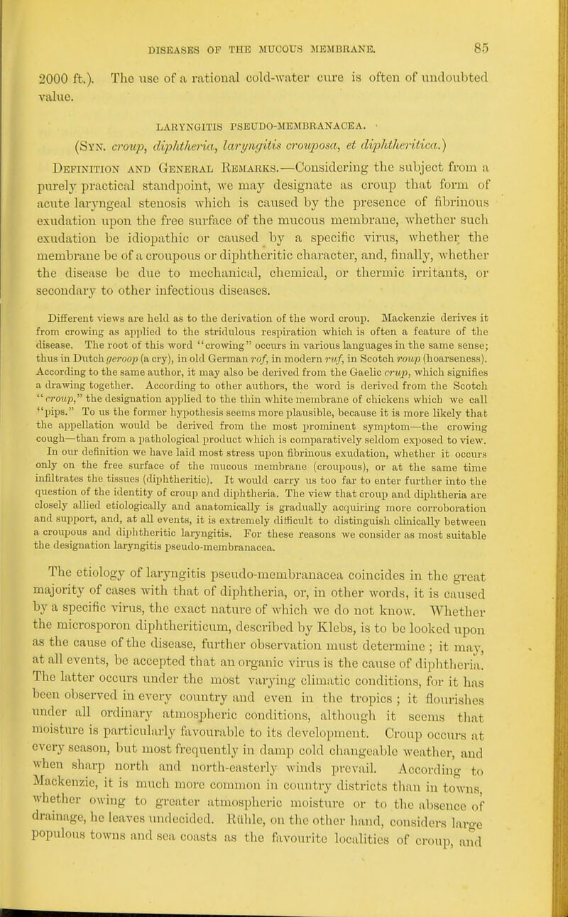 2000 ft.). The use of a rational cold-water cure is often of undoubted value. LARYNGITIS PSEUDO-MBMBRANACEA. • (Syn. crou]}, diphtheria, laryngitis cronposa, et diphtheritica.) Definition and General Reafarks.—Considering the subject from a purely practical standpoint, we may designate as croup that form of acute laryngeal stenosis which is caused by the presence of fibi-inous exudation upon the free surface of the mucous membrane, whether such exudation be idiopathic or caused by a specific virus, whether the membrane be of a croupous or dij)htheritic character, and, finally, whether the disease be due to mechanical, chemical, or thermic irritants, or secondary to other infectious diseases. Different views are held as to the derivation of the word croup. Mackenzie derives it from crowing as applied to the stridiiloiis respiration which is often a feature of the disease. The root of this word crowing ocom-s iu various languages in the same sense; thus in Dutch (/eroqp (a cry), in old German rof, in modern ruf, in Scotch roiq) (hoarseness). According to the same author, it may also be derived from the Gaelic crwp, which signifies a drawing together. According to otlier authors, the word is derived from the Sootcli rroup, the designation applied to the thin white membrane of chickens which we call ■'pips. To us the former hypothesis seems more plausible, because it is more likely that the appellation would be derived from the most prominent symptom—the crowing cough—than from a pathological product which is comparatively seldom exposed to view. In om- definition we have laid most stress upon fibrinous exudation, whether it occurs only on the free surface of the mucous membrane (croupous), or at the same time infiltrates the tissues (diphtheritic). It would carry us too far to enter fm-ther into the question of the identity of croup and diphtheria. The view that croup and diphtheria are closely allied etiologically and anatomically is gradually acquiring more corroboration and support, and, at all events, it is extremely difficult to distinguish clinically between a croupous and diphtheritic laryngitis. For these reasons we consider as most suitable the designation laryngitis pseudo-membranacea. The etiology of laryngitis pseudo-membranacea coincides in the great majority of cases with that of diphtheria, or, in other Avords, it is caused by a specific virus, the exact nature of which we do not know. Whether the microsporon diphtlieriticum, described by Klebs, is to be looked upon as the cause of the disease, further observation must determine; it may, at all events, be accepted that an organic virus is the cause of diphtheria. The latter occurs under the most varying climatic conditions, for it has been observed in every country and even in the tropics ; it flourishes under all ordinary atmospheric conditions, although it seems that moisture is particularly favourable to its development. Croup occurs at every season, but most frequently in damp cold changeable weather, and when sharp north and north-easterly winds prevail. According to Mackenzie, it is much more common in country districts than in towns whether owing to greater atmospheric moisture or to tlie absence of drainage, he leaves undecided. Riilde, on the other hand, considers large populous towns and sea coasts as the favourite localities of croup, and