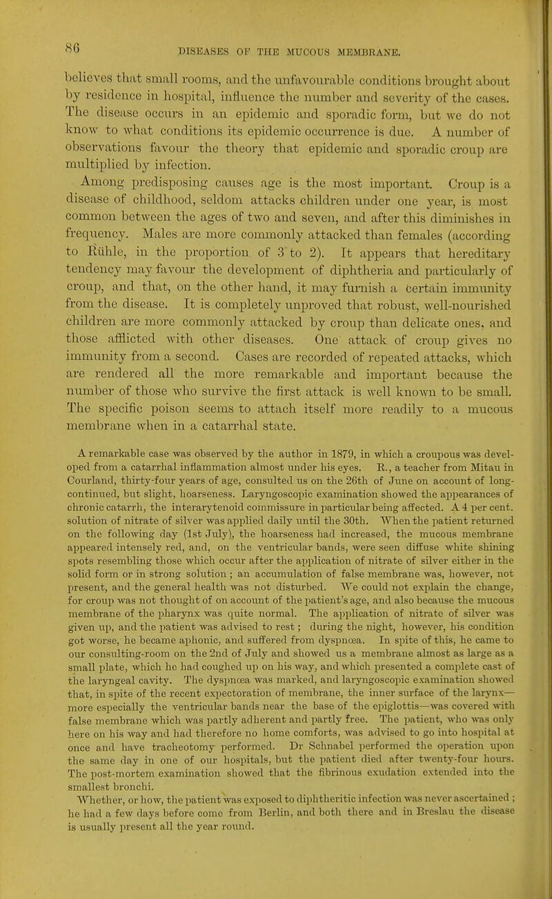 S6 believes that small rooms, and the unfavourable conditions brought about by residence in hospital, influence the number and severity of the cases. The disease occurs in an epidemic and sporadic form, but we do not know to what conditions its epidemic occurrence is due. A number of observations favour the theory tliat epidemic and sporadic croup are multiplied by infection. Among- predisposing causes age is tlie most important. Croup is a disease of childhood, seldom attacks children under one year, is most common between the ages of two and seven, and after this diminishes in frequency. Males are more commonly attacked than females (according to Eiihle, in the proportion of 3 to 2). It appears that hereditary tendency may f;xvour the development of diphtheria and particularly of croup, and that, on the other hand, it may furnish a certain immunity from the disease. It is completely unproved that robust, well-nourished children are more commonly attacked by croup than delicate ones, and those afflicted with other diseases. One attack of croup gives no immunity from a second. Cases are recorded of repeated attacks, which are rendered all the more remarkable and important because the number of those who survive the first attack is well known to be small. The specific poison seems to attach itself more readily to a mucous membrane when in a catarrhal state. A remarkable case was observed by the author in 1879, in which a crotipous was devel- oped from a catarrhal inflammation almost under his eyes. R., a teacher from Mitau in Courland, tliu'ty-four years of age, consulted us on the 2Gth of June on account of long- continued, but slight, hoarseness. Laryngoscopic examination showed the appearances of chronic catarrh, the interarytenoid commissure in particular being affected. A 4 per cent, solution of nitrate of silver was applied daily untn the 30th. When the patient returned on the following day (1st July), the hoarseness had increased, the mucous membrane appeared intensely red, and, on the ventricular bands, were seen diffuse white shining spots resembling those which occiir after the application of nitrate of silver either iu the solid form or in strong solution ; an accumulation of false membrane was, however, not present, and the general health was not distiu'bed. We could not explain the change, for croup was not thought of on account of the patient's age, and also because the mucous membrane of the pharynx was quite normal. The application of nitrate of silver was given up, and the patient was advised to rest; during the night, however, his condition got worse, he became aphonic, and suffered from dyspnosa. In spite of this, he came to our consulting-room on the 2nd of July and showed us a membrane almost as large as a small plate, which he had coughed up on his way, and which presented a complete cast of the laryngeal cavity. The dyspnoea was marked, and laryngoscopic examination showed that, in spite of the recent expectoration of membrane, the inner surface of the larynx— more especially the ventricular bands near the base of the epiglottis—was covered with false membrane which was partly adherent and partly free. The patient, wlio was only here on his way and had therefore no home comforts, was advised to go into liospital at once and have tracheotomy performed. Dr Sohnabel performed the operation upon the same day in one of our hospitals, but the patient died after twenty-four hom-s. The post-mortem examination showed that the fibrinous exudation extended into the smallest bronchi. Whether, or how, tlie patient was exposed to diphtheritic infection was never ascertained ; lie had a few days before come from Berlin, and both there and in Breslau the disease is usually present all the year round.