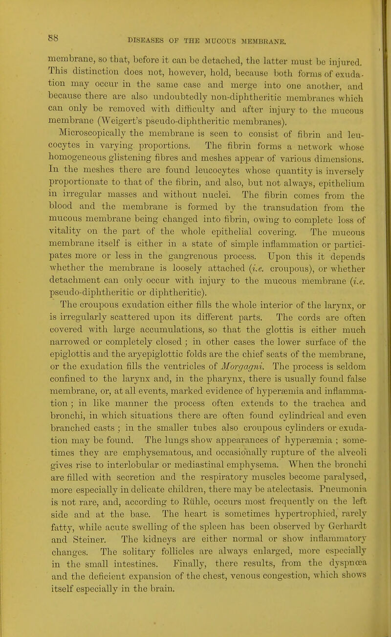 membrane, so that, before it can be detached, the hitter must be injured. This distinction does not, however, hold, because both forms of exuda- tion may occur in the same case and merge into one anotiier, and because there are also undoubtedly non-diphtheritic membranes which can only be removed with difficulty and after injury to the mucous membrane (Weigert's pseudo-diphtheritic membranes). Microscopically the membrane is seen to consist of fibrin and leu- cocytes in varying proportions. The fibrin forms a network whose homogeneous glistening fibres and meshes appear of various dimensions. In the meshes there are found leucocytes whose quantity is inversely proportionate to that of the fibrin, and also, but not always, epithelium in irregular masses and without nuclei. The fibrin comes from the blood and the membrane is formed by the transudation from the mucous membrane being changed into fibrin, owing to complete loss of vitality on the part of the whole epithelial covering. The mucous membrane itself is either in a state of simjjle inflammation or partici- pates more or less in the gangrenous process. Upon this it depends whether the membrane is loosely attached (i.e. croupous), or whether detachment can only occur with injury to the mucous membrane (i.e. pseudo-diphtheritic or diphtheritic). The croupous exudation either fills the whole interior of the larynx, or is irregularly scattered upon its different parts. The cords are often covered with large accumulations, so that the glottis is either much narrowed or completely closed ; in other cases the lower surface of the epiglottis and the aiyejjigiottic folds are the chief seats of the membrane, or the exudation fills the ventricles of Morgagni. Tlie process is seldom confined to the larynx and, in the pharynx, there is usually fovmd false membrane, or, at all events, marked evidence of hypersemia and inflamma- tion ; in like manner the process often extends to the trachea and bronchi, in which situatious there are often found cylindrical and even branched casts ; in the smaller tubes also croupous cylinders or exuda- tion may be found. The kmgs show appearances of hypersemia ; some- times they are emphysematous, and occasionally rupture of the alveoli gives rise to interlobular or mediastinal emphysema. When the bronchi are filled with secretion and the respiratory muscles become paralysed, more especially in delicate children, there may be atelectasis. Pneumonia is not rare, and, according to Eiihle, occurs most frequently on the left side and at the base. The heart is sometimes hypertrophied, rarely fatty, while acute swelling of tlic spleen has been observed by Gcrhai-dt and Steiner. The kidneys are either normal or show inflammatory changes. The solitary follicles are always enlarged, more especially in the small intestines. Finally, there results, from the dyspnoea and the deficient expansion of the chest, venous congestion, wliich shows itself especially in the brain.