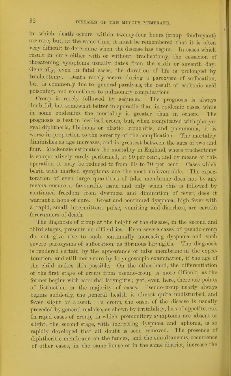 in M'hich death occurs within twenty-four hours (croup foudroyant) are rare, but, at the same time, it must be remembered that it is often very difficxilt to determine when the disease has begun. In cases wliich result in cure cither with or without tracheotomy, the cessation of threatening symptoms usually dates from the sixth or seventh day. Generally, even in fatal cases, the duration of life is prolonged by tracheotomy. Deatli rarely occurs during a paroxysm of suffocation, but is commonly due to general paralysis, the result of carbonic acid poisoning, and sometimes to pulmonary complications. Croup is rarely followed by sequelae. The prognosis is always doubtful, but somewhat better in sporadic than in epidemic cases, while in some epidemics the mortality is greater than in others. The prognosis is best in localised croup, but, when complicated with pharyn- geal diphtheria, fibrinous or plastic bronchitis, and pneumonia, it is worse in proportion to the severity of the complication. The mortality diminishes as age increases, and is greatest between the ages of two and four. Maclienzie estimates the mortality in England, where tracheotomy is comparatively rarely performed, at 90 per cent., and by means of this operation it may be reduced to from 60 to 70 per cent. Cases which begin with marked symptoms are the most unfavourable. The expec- toration of even large quantities of false membrane does not by any means ensure a favourable issue, and only when this is followed by continued fi-eedom from dyspnoea and diminution of fever, does it warrant a hope of cure. Great and continued dyspna3a, high fever with a rapid, small, intermittent pulse, vomiting and diai-rhoca, are certain forerunners of death. The diagnosis of croup at the height of the disease, in the second and third stages, presents no difficulties. Even severe cases of pseudo-croup do not give rise to such continually increasing dyspnoea and such severe paroxysms of suffocation, as fibrinous laryngitis. The diagnosis is rendered certain by the appearance of false membrane in the expec- toration, and still more sure by laryngoscopic examination, if the age of the child makes this possible. On the other hand, the differentiation of the first stage of croup from pseudo-croup is more difficult, as the former begins wuth catarrhal laryngitis ; yet, even here, there are points of distinction in the majority of cases. Pseudo-croup nearly always begins suddenly, the general health is almost quite undisturbed, and fever slight or absent. In croup, the onset of the disease is usually preceded by general malaise, as shown by irritability, loss of appetite, etc. In rapid cases of croup, in which premonitory symptoms are absent or slight, the second stage, with increasing dyspnoea and aphonia, is so rapidly developed that all doubt is soon removed. The presence of diphtheritic membrane on the fauces, and the simultaneous occurrence of other cases, in the same house or in the same district, increase the