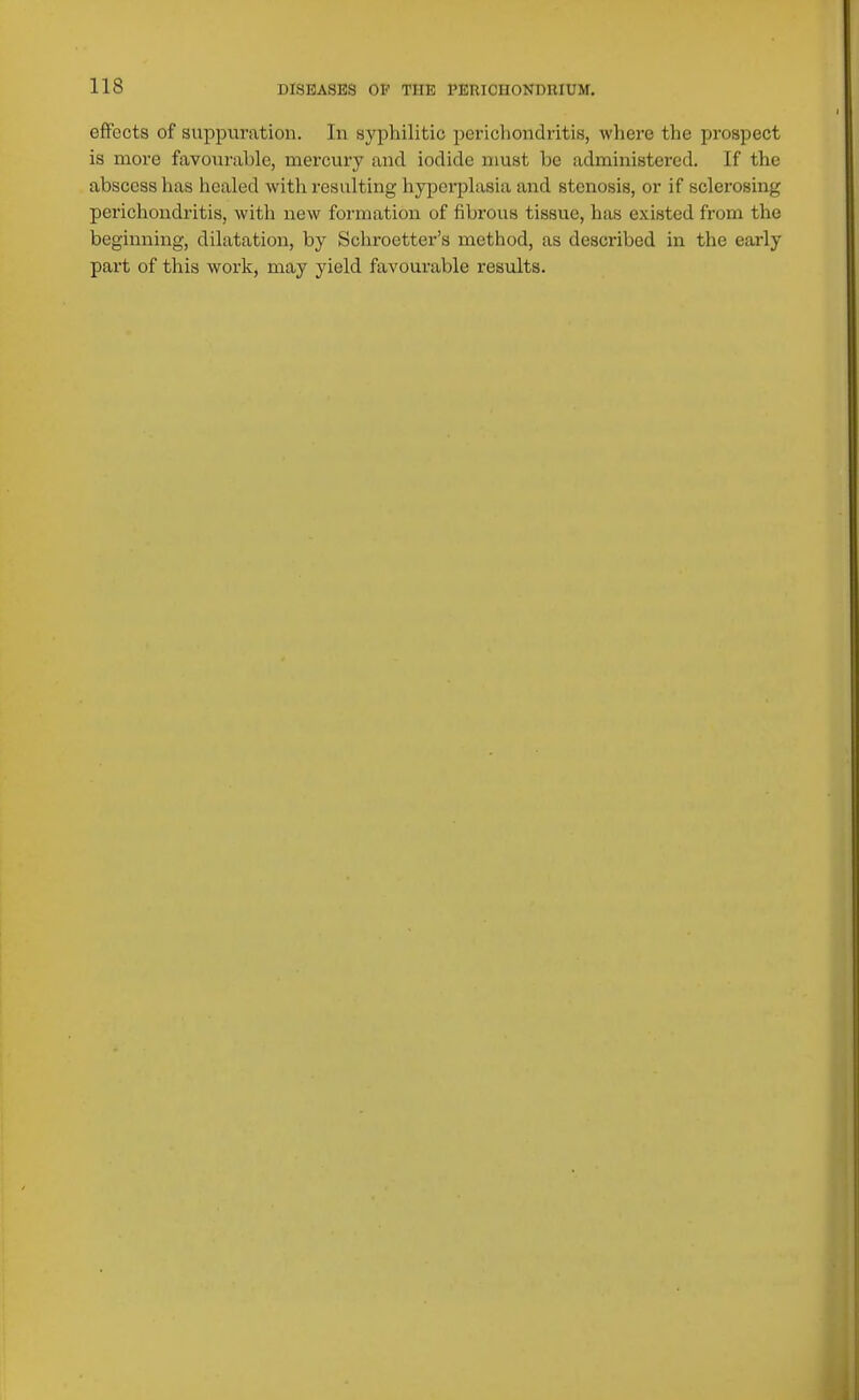 effects of suppuration. In syphilitic perichondritis, where the prospect is more favourable, mercury and iodide must be administered. If the abscess lias healed with resulting hyperplasia and stenosis, or if sclerosing perichondritis, with new formation of fibrous tissue, has existed from the beginning, dilatation, by Sclu-oetter's method, as described in the early part of this work, may yield favourable results.