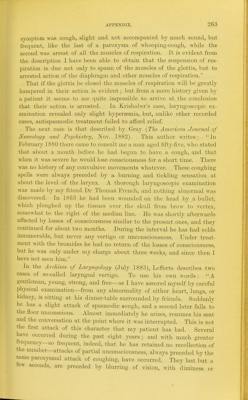 symptom was cough, slight and not accompanied by much sound, but frequent, like the last of a paroxysm of whooping-cough, while the second was arrest of all the muscles of respiration. It is evident from the description I have been able to obtain that the suspension of res- piration is due not only to spasm of the muscles of the glottis, but to arrested action of the diaphragm and other muscles of respiration. That if the glottis be closed the muscles of respiration will be greatly hampered in their action is evident; but from a mere history given by a patient it seems to me quite impossible to arrive at the conclusion that their action is arrested. In Krishaber's case, laryngoscojjic ex- amination revealed only slight hypertemia, but, tinlike other recorded cases, antispasmodic treatment failed to afford relief. The next case is that described by Gray [The American Journal of Neurology and Psychiatry, Nov. 1882). This author writes: In February 1880 there came to consult me a man aged fifty-five, who stated that about a month before he had begun to have a cough, and that when it was severe he would lose consciousness for a short time. There was no history of any convulsive movements whatever. These coughing spells were always preceded by a burning and tickling sensation at about the level of the larynx. A thorough laryngoscopic examination Avas made by my friend Dr Thomas French, and nothing abnormal was discovered. In 1863 he had been wounded on the head by a bullet, which ploughed up the tissues over the skull from brow to vertex, somewhat to the right of the median line. He was shortly afterwards affected by losses of consciousness similar to the present ones, and they continued for about two months. During the interval he has had colds mnumerable, but never any vej tigo or unconsciousness. Under treat- ment with the bromides he had no return of the losses of consciousness, but he was only under my charge about three weeks, and since then I have not seen him. In the Archives of Laryngology (July 1883), LefFerts describes two cases of so-called laryngeal vertigo. To use his own words: A gentleman, young, strong, and free—as I have assured myself by careful physical examination—from any abnormality of either heart, lungs, or kidney, is sitting at his dinner-table surrounded by friends. Suddenly he has a slight attack of spasmodic eough, and a second later falls to the floor unconscious. Almost immediately he arises, resumes his seat and the conversation at the point where it was interrupted. This is not the first attack of this character that my patient has had. Several have occurred during the past eight years; and with much greater frequency—so frequent, indeed, that he has retained no recollection of the number—attacks of partial unconsciousness, always preceded by the same paroxysmal attack of coughing, have occurred. They last but a few seconds, are preceded by blurring of vision, with dizziness or