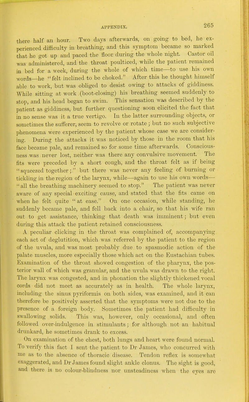 there half an hour. Two days afterwards, on going to bed, he ex- perienced difficulty in breathing, and this symptom became so marked that he got up and paced the floor during the whole night. Castor oil was administered, and the throat poulticed, while the patient remained in bed for a week, during the whole of which time—to use his own ^vords—he felt inclined to be choked. After this he thought himself able to work, but was obliged to desist owing to attacks of giddiness. While sitting at work (boot-closing) his breathing seemed suddenly to stop, and his head began to swim. This sensation was described by the patient as giddiness, but further questioning soon elicited the fact that in no sense was it a true vertigo. In the latter surrounding objects, or sometimes the sufferer, seem to revolve or rotate ; but no such subjective phenomena were experienced by the patient whose case Ave are consider- ing. Dm-ing the attacks it was noticed by those in the room that his face became pale, and remained so for some time afterwards. Conscious- ness was never lost, neither was there any convulsive movement. The fits were preceded by a short cough, and the throat felt as if being  squeezed together; but there was never any feeling of burning or tickling in the region of the larynx, while—again to use his own words—• all the breathing machinery seemed to stop. The patient was never aware of any special exciting cause, and stated that the fits came on when he felt quite  at ease. On one occasion, while standing, he suddenly became pale, and fell back into a chair, so that his wife ran out to get assistance, thinking that death was imminent; but even during this attack the patient retained consciousness. A peculiar clicking in the throat was complained of, accompanying each act of deglutition, which was referred by the patient to the region of the uvula, and was most probably due to spasmodic action of the palate muscles, more especially those which act on the Eustachian tubes. Examination of the throat showed congestion of the pharynx, the pos- terior wall of which was granulai', and the uvula was drawn to the right. The larynx was congested, and in phonation the slightly thickened vocal cords did not meet as accurately as in health. The whole larynx, including the sinus pyriformis on both sides, was examiiied, and it can therefore be positively asserted that the symptoms were not due to the presence of a foreign body. Sometimes the patient had difiiculty in swallowing solids. This AVas, however, only occasional, and often followed over-indulgence in stimulants; for although not an habitual drunkard, he sometimes drank to excess. On examination of the ciiest, both lungs and lieart were found normal. To verify this fact I scut the patient to Dr James, who concurred with me as to the absence of thoracic disease. Tendon reflex is somewhat exaggerated, and Dr James found slight ankle clonus. The sight is good, and there is no colour-blindness nor unsteadiness when the eyes arc