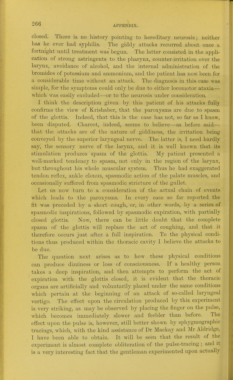 APPENDIX. closed. There is no liistory pointing to hereditary neurosis; neither has he ever had syphilis. The giddy attacks recurred about once a fortnight until treatment was begun. The latter consisted in the appli- cation of strong astringents to the pharynx, counter-irritation over the larjTix, avoidance of alcohol, and the internal administration of the bromides of potassium and ammonium, and the patient has now been for a considerable time without an attack. The diagnosis in this case was simple, for the symptoms could only be due to either locomotor ataxia— which was easily excluded—or to the neurosis under consideration. I think the description given by this patient of his attacks fully confirms the view of Krishaber, that the paroxysms are due to spasm of the glottis. Indeed, that this is the case has not, so far as I know, been disputed. Charcot, indeed, seems to believe—as before said-— that the attacks are of the nature of giddiness, the irritation being conveyed by the superior laryngeal nerve. The latter is, I need hardly say, the sensory nerve of the larynx, and it is well known that its stimulation produces spasm of the glottis. My patient presented a well-marked tendency to spasm, not only in the region of the larynx, but throughout his whole muscular system. Thus he had exaggerated tendon reflex, ankle clonus, spasmodic action of the palate muscles, and occasionally suffered from spasmodic stricture of the gullet. Let us now turn to a consideration of the actual chain of events which leads to the paroxysms. In every case so far reported the fit was preceded by a short cough, or, in other words, by a series of spasmodic inspirations, followed by spasmodic expiration, with partially closed glottis. Now, there can be little doubt that the complete spasm of the glottis will replace the act of coughing, and that it therefore occurs just after a full inspiration. To the phj'sical condi- tions thus produced within the thoracic cavity I believe the attacks to be due. The question next arises as to how these physical conditions can produce dizziness or loss of consciousness. If a healthy person takes a deep inspiration, and then attempts to perform the act of expiration with the glottis closed, it is evident that the thoracic organs are artificially and voluntarily placed under the same conditions which pertain at the beginning of an attack of so-called laryngeal vertigo. The effect upon the circulation produced by this experiment is very striking, as may be observed by placing the finger ou the pulse, which becomes immediately slower and feebler than before. Tlie effect upon the pulse is, however, still better shown by sphygmographic tracings, which, with the kind assistance of Dr Mackay and Mr Aldridgc, I have been able to obtain. It will be seen that the result of the experiment is almost complete obliteration of the pulse-tracing ; and it is a very interesting fact that the gentleman experimented upon actually