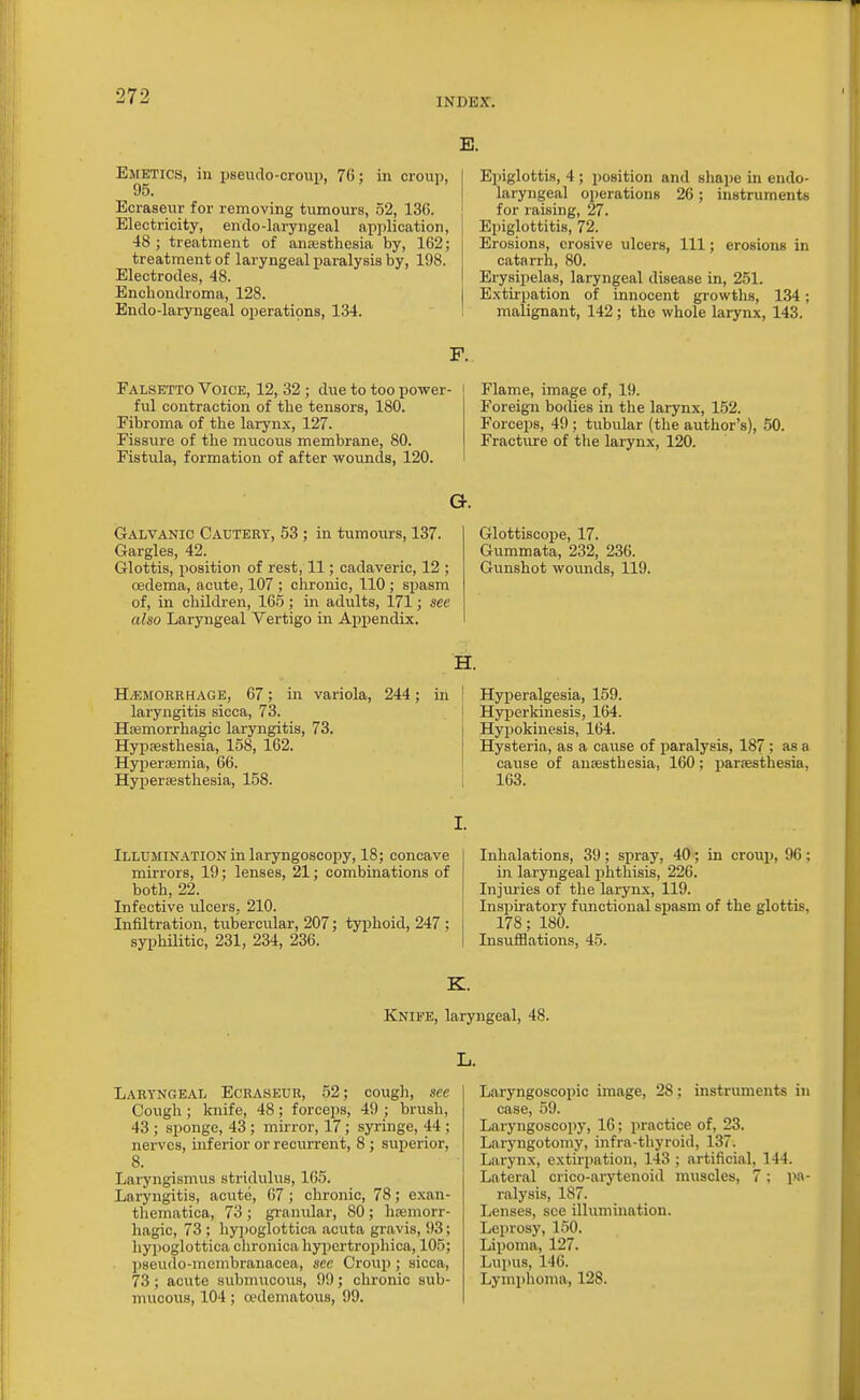 INDEX. Emetics, in pseudo-croui), 76; in croup, Ecraseur for removing tumours, 52, 136. Electricity, endo-laryngeal apjilication, 48 ; treatment of anEesthesia by, 162; treatment of laryngeal paralysis by, 198. Electrodes, 48. Encbondroma, 128. Endo-laryngeal operations, 134. E. Epiglottis, 4 ; position and shape in endo- laryngeal operations 26; instruments for raising, 27. Epiglottitis, 72. Erosions, erosive ulcers, 111; erosions in catarrh, 80. Erysipelas, laryngeal disease in, 251. Extirpation of innocent growths, 134; malignant, 142; the whole larynx, 143. F. FALSFyfTO Voice, 12, 32; due to too power- ful contraction of the tensors, 180. Fibroma of the larynx, 127. Fissure of the mucous membrane, 80. Fistula, formation of after wounds, 120. Flame, image of, 19. Foreign bodies in the larynx, 152. Forceps, 49 ; tubular (the author's), 50. Fracture of the larynx, 120. G. Galvanic Cauteet, 53 ; in tumours, 137. Glottiscope, 17. Gargles, 42. Gummata, 232, 236. Glottis, position of rest, 11; cadaveric, 12 ; Gunshot woimds, 119. oedema, acute, 107 ; chronic, 110 ; spasm of, in children, 165; in adults, 171; see also Laryngeal Vertigo in Appendix. H. H/EMORRHAGE, 67; in variola, 244; laryngitis sicca, 73. Hiemorrhagic laryngitis, 73. Hypsesthesia, 158, 162. Hypersemia, 66. Hypersesthesia, 158. Hyperalgesia, 159. Hyperkinesis, 164. Hypokinesis, 164. Hysteria, as a cause of paralysis, 187 ; as a cause of anaesthesia, 160; paraBsthesia, 163. Illumination in laryngoscopy, 18; concave mirrors, 19; lenses, 21; combinations of both, 22. Infective ulcers, 210. Iniiltration, tubercular, 207; typhoid, 247 ; syphUitic, 231, 234, 236. Inhalations, 39 ; sijray, 40; in croup, 96 ; in laryngeal phthisis, 226. Injuries of the larynx, 119. Inspiratory functional spasm of the glottis, 178; 180. Insufflations, 45. K. Knife, laryngeal, 48. Laryngeal Ecraseur, 52; cough, see Cough; knife, 48; forceps, 49 ; brush, 43 ; sponge, 43; mirror, 17; syringe, 44 ; nerves, inferior or recurrent, 8 ; superior, 8. Laryngismus stridulus, 165. Laryngitis, acvite, 67 ; chronic, 78; exan- thematica, 73 ; granular, 80 ; hremorr- liagic, 73 ; liypoglottica acuta gravis, 93; hypoglottica chronica hypertrophica, 105; pseudo-membranacea, sec Croup; sicca, 73; acute submucous, 99; chronic sub- mucous, 104; a?dematous, 99. Laryngoscopic image, 28; instruments in case, 59. Laryngoscopy, 16; practice of, 23. Laryngotomy, infra-thyroid, 137. Larynx, extirpation, 143 ; artificial, 144. Lateral crico-arytenoid muscles, 7; pa- ralysis, 187. Lenses, see illumination. Leprosy, 150. Lipoma, 127. Lupus, 146. Lymphoma, 128.