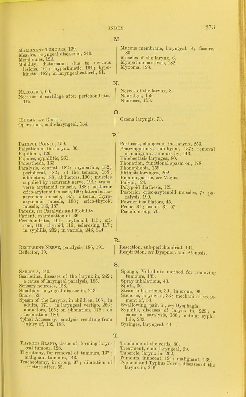 M. Malignant Tumouus, 139. HEeaslcs, laryngeal disease in, 240. Membriuies, 122. Mobility, disturbance due to nervous lesions, 164; hyperkinetic, 164; hypo- kinetic, 182 ; in laryngeal catarrh, 81. Narcotics, 60. Necrosis of cartilage after perichondritis, 115. Mucous membrane, laryngeal, 8; fissui-e, sft 80. Muscles of the larynx, 6. Myopathic paralysis, 182. Myxoma, 128. N. Nerves of the larynx, 8. Neuralgia, 1.59. Neuroses, 158. O. (Edema, see Glottis. I Ozsena laryiigis, 73. Operations, endo-laryngeal, 134. | P.' Painful Points, 159. Palpation of the larynx, 30. Papilloma, 126. Papules, syphilitic, 231. Paresthesia, 163. Paralysis, central, 182; myopathic, 182; peripheral, 182; of the tensors, 188 ; adductors, 188 ; abductors, 190 ; muscles supplied by recurrent nerve, 191; trans- verse arytenoid muscle, 188; posterior crico-arytenoid muscle, 190; lateral crico- arytenoid muscle, 187 ; internal thyro- arytenoid muscle, 188; crico-thyroid muscle, 186, 187. Paresis, see Paralysis and Mobility. Patient, examination of, 36. Perichondi'itis, 114; arytenoid, 115; cri- coid, 116 ; thyroid, 116 ; sclerosmg, 117 ; in syphilis, 232; in variola, 243, 244. I Pertussis, changes in the larynx, 253. Pharyngotomy, sub-hyoid, 137; removal of malignant tumours by, 143. Phlebectasis laryngea, 80. Phonation, functional spasm on, 178. Phonophobia, 159. Phthisis laryngea, 202 Pneumogastric, see Vagus. Polypi, 124. Poljrpoid diathesis, 125. Posterior crico-arytenoid muscles, 7; pa- ralysis, 190. Powder insufflators, 45. Probe, 31; use of, 31, 57. Pseudo-croup, 70. R. Recuebent Nerve, paralysis, 186, 191. I Resection, sub-perichoncbial, 144. Reflector, 19. I Eespu'a,tion, see Dyspnoea and Stenosis. Sarcoma, 140. Scarletina, diseases of the larynx in, 242; a cause of laryngeal paralysis, 185. Sensory neuroses, 158. Smallpox, laryngeal disease in, 243. Snare, 52. Spasm of the Larynx, in children, 165 ; in adidts, 171; in laryngeal vertigo, 266 ; abductors, 165; on phonation, 178; on inspiration, 180. Spinal Accessory, paralysis resulting from injury of, 182, 185. S. Sponge, Voltolini's method for removing tumours, 135. Spray inhalations, 40. Sputa, 36. Steam inhalations, 39 ; in croup, 96. Stenosis, laryngeal, 33; mechanical_treat- ment of, 53. Swallowing, pain in, see Dysphagia. Syphilis, diseases of larynx in, 229; a cause of paralysis, 186; nodiUar svnhi- lido, 232. •'^ Syringes, laryngeal, 44. T. Thvkoii) Gland, tissue of, forming laryn- geal tumour, 128. Tliyrotomy, for removal of tumours, 137 ; malignant tumours, 143. Tracheotomy, in croup, 97; dilatation of stricture after, 55. Trachoma of tlie cords, 80. Treatment, endo-laryngcal, 39. Tubercle, larynx in, 202. Tumours, innocent, 124; malignant 13<) Typhoid and Typhus Fever, diseases of th larynx in, 246.