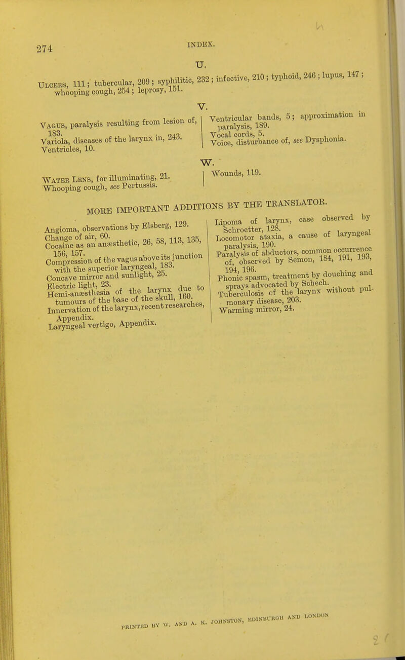 U. lU = t«>.e,o„l», m,: 2S2, infective, 210: 'n^.i* »: >«!»». ■ whooping cough, 254 ; leinosy, 151. V. Vagus, paralysis resxilting from lesion of, 183 Variola, diseases of tlie larynx in, 243. Ventricles, 10. Water Lens, for illuminating, 21. AVhooping cough, see Pertussis. Ventricular bands, 5; approximation hi paralysis, 189. Vocal cords, .5. „ , • Voice, disturbance of, see Dysphonia. w. Wounds, 119. MOEE IMPORTANT ADDITIONS BY THE TRANSLATOR Angioma, observations by Elsberg, 129, Change of aur, 60. oc IIS 135. Cocaiiie as an anesthetic, 26, 58, lid, i^o, CompVe\?ionofthevagusaboyeits3unction with the superior laryngeal, 18.i. Concave mwror and sunlight, zo. Electric light, 23. ^ Hemi-anajsthesia of t^e/^X,,, -.oo +iimours of the base of the skuU, iw. Inirvationofthelarynx,recentresearches, La^ngeal vertigo, Appendix. Lipoma of larynx, case observed by Lo^oSoTatS, a cause of laryngeal Pa'iSS aSSuctors, common occurrence of, observed by Semon, 184, 191, U^, Phoni'c\pasm, treatment by douching and sprays advocated by Schech. Tuberculosis of the larynx mthout pul- monary disease, 203. Warming mirror, 24. PBIM'KU llV W. AM) A.