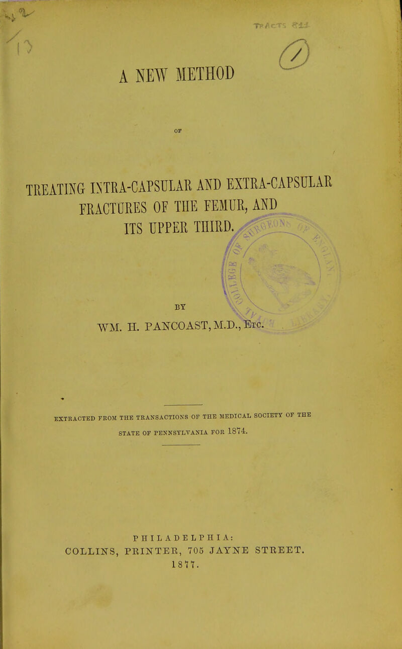 A NEW METHOD OF TREATma BTRA-CAPSULAR AND EXTRA-CAPSULAR ERACTORES OF THE EEMUR, AND ITS UPPER TEIRD. BY WM. H. PANCOAST,M.D.,Etc. EXTRACTED FROM THE TRANSACTIONS OF THE MEDICAL SOCIETY OP THE STATE OF PENNSYLVANIA FOR 1874. PHILADELPHIA: COLLINS, PRINTEE, 705 JAYNE STEEET.