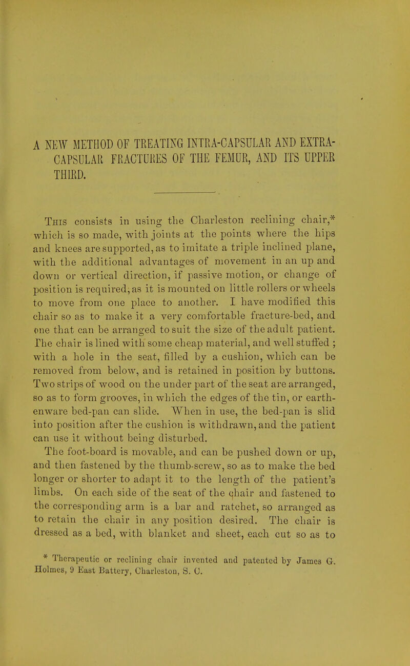 A NEW METHOD OF TREATING INTRA-CAPSULAR AND EXTRA- CAPSULAR FRACTURES OF THE FEMUR, AND ITS UPPER THIRD. This consists in using the Charleston reclining chair* which is so made, with joints at the points where the hips and knees are supported, as to imitate a triple inclined plane, with the additional advantages of movement in an up and down or vertical direction, if passive motion, or change of position is required, as it is mounted on little rollers or wheels to move from one place to another. I have modified this chair so as to make it a very comfortable fracture-bed, and one that can be arranged to suit the size of the adult patient. The chair is lined with some cheap material, and well stuffed ; with a hole in the seat, filled by a cushion, which can be removed from below, and is retained in position by buttons. Two strips of wood on the under part of the seat are arranged, so as to form grooves, in which the edges of the tin, or earth- enware bed-pan can slide. When in use, the bed-pan is slid into position after the cushion is withdrawn, and the patient can use it without being disturbed. The foot-board is movable, and can be pushed down or up, and then fastened by the thumb-screw, so as to make the bed longer or shorter to adapt it to the length of the patient's limbs. On each side of the seat of the cjhair and fastened to the corresponding arm is a bar and ratchet, so arranged as to retain the chair in any position desired. The chair is dressed as a bed, with blanket and sheet, each, cut so as to * Therapeutic or reclining chair invented and patented by James G. Holmes, 9 East Battery, Charleston, S. C.