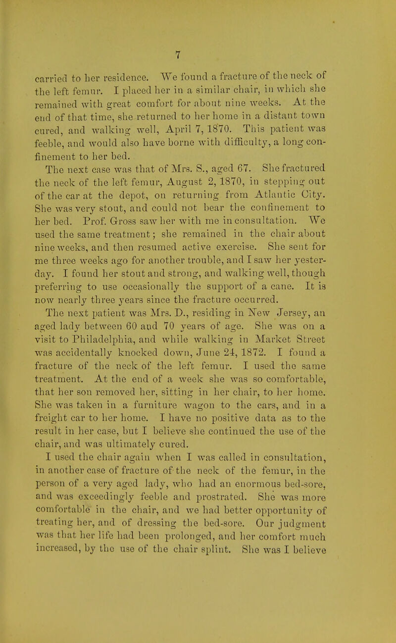 carried to her residence. We found a fracture of the neck of the left femur. I placed her in a similar chair, in which she remained with great comfort for about nine weeks. At the end of that time, she returned to her home in a distant town cured, and walking well, April 7, 18'70. This patient was feeble, and would also have borne with difficulty, a long con- finement to her bed. The next case was that of Mrs. S., aged 67. She fractured the neck of the left femur, August 2, 1870, in stepping out of the car at the depot, on returning from Atlantic City. She was very stout, and could not bear the confinement to her bed. Prof Gross saw her with me in consultation. We used the same treatment; she remained in the chair about nine weeks, and then resumed active exercise. She sent for me three weeks ago for another trouble, and I saw her yester- day. I found her stout and strong, and walking well, though preferring to use occasionally the support of a cane. It is now nearly three yeavB since the fracture occurred. The next patient was Mrs. D., residing in !New Jersey, an aged lady between 60 and 70 years of age. She was on a visit to Philadelphia, and while walking in Market Street was accidentally knocked down, June 24, 1872. I found a fracture of the neck of the left femur. I used the same treatment. At the end of a week she was so comfortable, that her son removed her, sitting in her chair, to her home. She was taken in a furniture wagon to the cars, and in a freight car to her home. I have no positive data as to the result in her case, but I believe she continued the use of the chair, and was ultimately cured. I used the chair again when I was called in consultation, in another case of fracture of the neck of the femur, in the person of a very aged lady, who had an enormous bed-sore, and was exceedingly feeble and prostrated. She was more comfortable in the chair, and we had better opportunity of treating her, and of dressing the bed-sore. Our judgment was that her life had been prolonged, and her comfort much increased, by the use of the chair splint. She was I believe