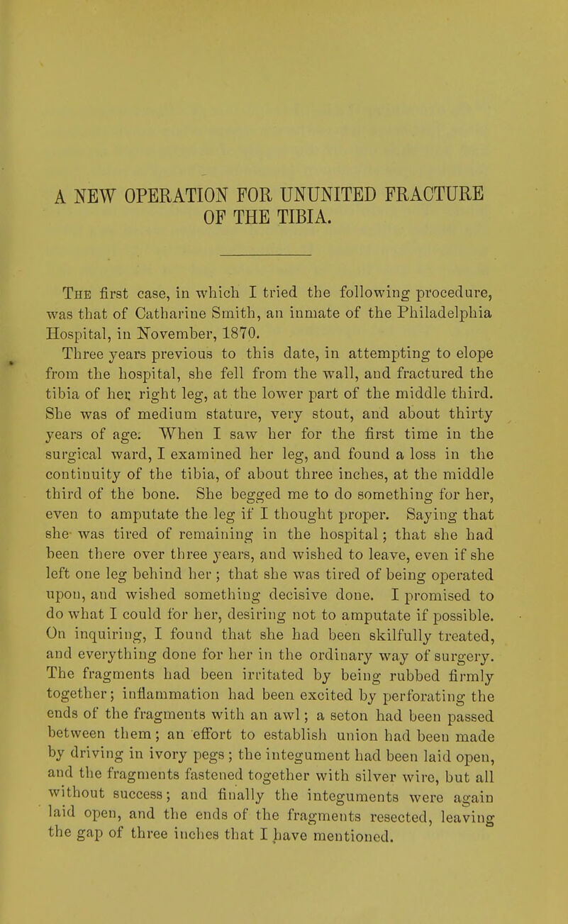 A NEW OPERATION FOR UNUNITED FRACTURE OF THE TIBIA. The first case, in which I tried the following procedure, was that of Catharine Smith, an inmate of the Philadelphia Hospital, in November, 1870. Three years previous to this date, in attempting to elope from the hospital, she fell from the wall, and fractured the tibia of her right leg, at the lower part of the middle third. She was of medium stature, very stout, and about thirty years of age. When I saw her for the first time in the surgical ward, I examined her leg, and found a loss in the continuity of the tibia, of about three inches, at the middle third of the bone. She begged me to do something for her, even to amputate the leg if I thought proper. Saying that she- was tired of remaining in the hospital; that she had been there over three years, and wished to leave, even if she left one leg behind her ; that she was tired of being operated upon, and wished something decisive done. I promised to do what I could for her, desiring not to amputate if possible. On inquiring, I found that she had been skilfully treated, and everything done for her in the ordinary way of surgery. The fragments had been irritated by being rubbed firmly together; inflammation had been excited by perforating the ends of the fragments with an awl; a seton had been passed between them; an effort to establish union had been made by driving in ivory pegs ; the integument had been laid open, and the fragments fastened together with silver wire, but all without success; and finally the integuments were again laid open, and the ends of the fragments resected, leaving the gap of three inches that I have mentioned.