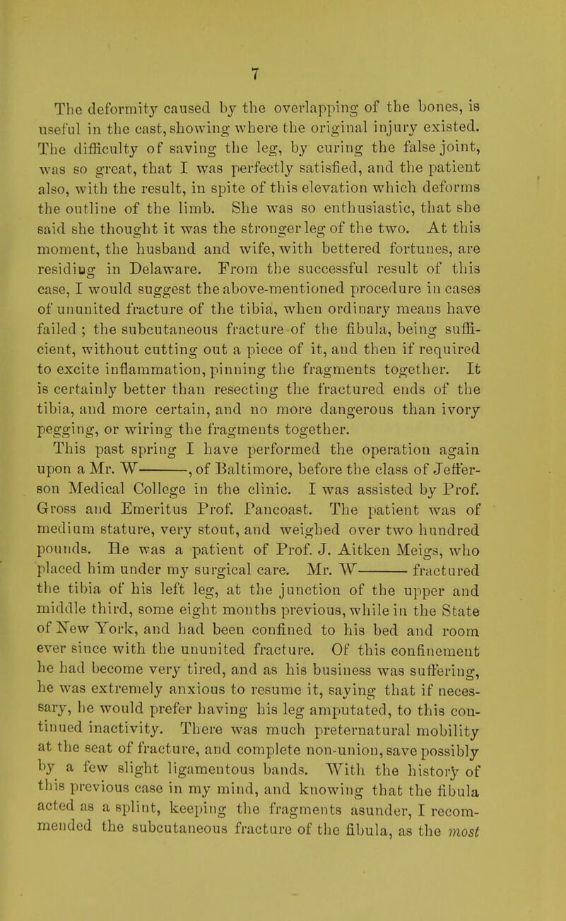 The deformity caused by the overlapping of the bones, is useful in the cast,showing where the original injury existed. The difficulty of saving the leg, by curing the false joint, was so great, that I was perfectly satisfied, and the patient also, with the result, in spite of this elevation which deforms the outline of the limb. She was so enthusiastic, that she said she thought it was the stronger leg of the two. At this moment, the husband and wife, with bettered fortunes, are residius: in Delaware. From the successful result of this case, I would suggest the above-mentioned procedure incases of ununited fracture of the tibia, when ordinary means have failed ; the subcutaneous fracture of the fibula, being suffi- cient, without cutting out a piece of it, and then if required to excite inflammation, pinning the fragments together. It is certainly better than resecting the fractured ends of the tibia, and more certain, and no more dangerous than ivory pegging, or wiring the fragments together. This past spring I have performed the operation again upon a Mr. W , of Baltimore, before the class of Jeffer- son Medical College in the clinic. I was assisted by Prof. Gross and Emeritus Prof. Pancoast. The patient was of medium stature, very stout, and weighed over two hundred pounds. He was a patient of Prof. J. Aitken Meigs, who placed him under my surgical care. Mr. W fractured the tibia of his left leg, at the junction of the upper and middle third, some eight months previous, while in the State of New York, and had been confined to his bed and room ever since with the ununited fracture. Of this confinement he had become very tired, and as his business was suffering, he was extremely anxious to resume it, saying that if neces- sary, he would prefer having his leg amputated, to this con- tinued inactivity. There was much preternatural mobility at the seat of fracture, and complete non-union, save possibly by a few slight ligamentous bands. With the history of this previous case in my mind, and knowing that the fibula acted as a splint, keeping the fragments asunder, I recom- mended the subcutaneous fracture of the fibula, as the most