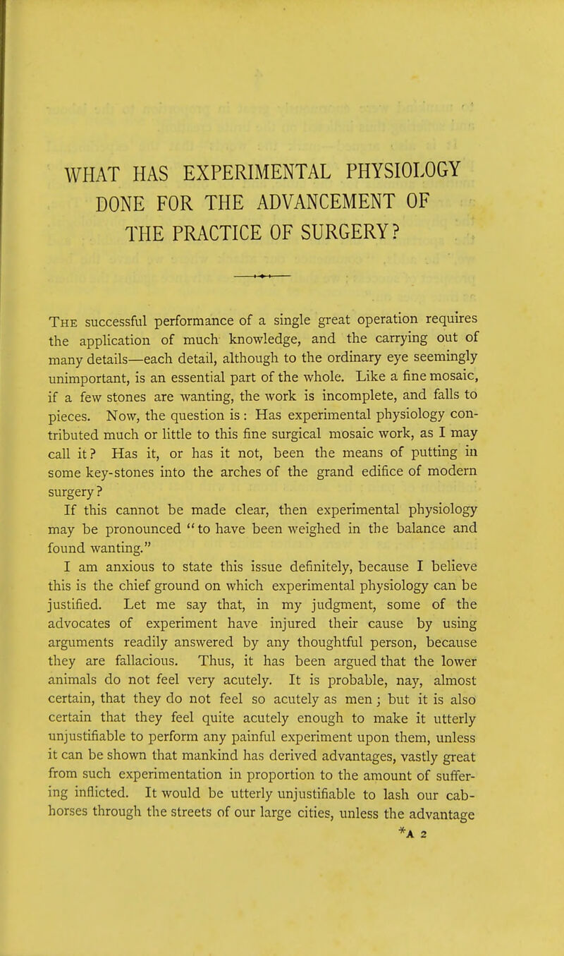 WHAT HAS EXPERIMENTAL PHYSIOLOGY DONE FOR THE ADVANCEMENT OF THE PRACTICE OF SURGERY ? The successful performance of a single great operation requires the application of much knowledge, and the carrying out of many details—each detail, although to the ordinary eye seemingly unimportant, is an essential part of the whole. Like a fine mosaic, if a few stones are wanting, the work is incomplete, and falls to pieces. Now, the question is : Has experimental physiology con- tributed much or little to this fine surgical mosaic work, as I may call it? Has it, or has it not, been the means of putting in some key-stones into the arches of the grand edifice of modern surgery ? If this cannot be made clear, then experimental physiology may be pronounced to have been weighed in the balance and found wanting. I am anxious to state this issue definitely, because I believe this is the chief ground on which experimental physiology can be justified. Let me say that, in my judgment, some of the advocates of experiment have injured their cause by using arguments readily answered by any thoughtful person, because they are fallacious. Thus, it has been argued that the lower animals do not feel very acutely. It is probable, nay, almost certain, that they do not feel so acutely as men; but it is also certain that they feel quite acutely enough to make it utterly unjustifiable to perform any painful experiment upon them, unless it can be shown that mankind has derived advantages, vastly great from such experimentation in proportion to the amount of suffer- ing inflicted. It would be utterly unjustifiable to lash our cab- horses through the streets of our large cities, unless the advantage *A 2