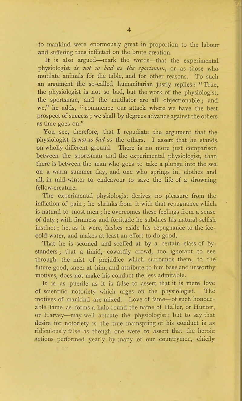 to mankind were enormously great in proportion to the labour and suffering thus inflicted on the brute creation. It is also argued—mark the words—that the experimental physiologist is not so bad as the sportsman, or as those who mutilate animals for the table, and for other reasons. To such an argument the so-called humanitarian justly replies :  True,, the physiologist is not so bad, but the work of the physiologist,, the sportsman, and the mutilator are all objectionable; and we, he adds, commence our attack where we have the best prospect of success; we shall by degrees advance against the others as time goes on. You see, therefore, that I repudiate the argument that the physiologist is not so bad as the others. I assert that he stands on wholly different ground. There is no more just comparison between the sportsman and the experimental physiologist, than there is between the man who goes to take a plunge into the sea on a warm summer day, and one who springs in, clothes and all, in mid-winter to endeavour to save the life of a drowning fellow-creature. The experimental physiologist derives no pleasure from the infliction of pain; he shrinks from it with that repugnance which is natural to most men ; he overcomes these feelings from a sense of duty; with firmness and fortitude he subdues his natural selfish instinct; he, as it were, dashes aside his repugnance to the ice- cold water, and makes at least an effort to do good. That he is scorned and scoffed at by a certain class of by- standers ; that a timid, cowardly crowd, too ignorant to see through the mist of prejudice which surrounds them, to the future good, sneer at him, and attribute to him base and unworthy motives, does not make his conduct the less admirable. It is as puerile as it is false to assert that it is mere love of scientific notoriety which urges on the physiologist. The motives of mankind are mixed. Love of fame—of such honour- able fame as forms a halo round the name of Haller. or Hunter, or Harvey—may well actuate the physiologist; but to say that desire for notoriety is the true mainspring of his conduct is as ridiculously false as though one were to assert that the heroic actions performed yearly by many of our countrymen, chiefly