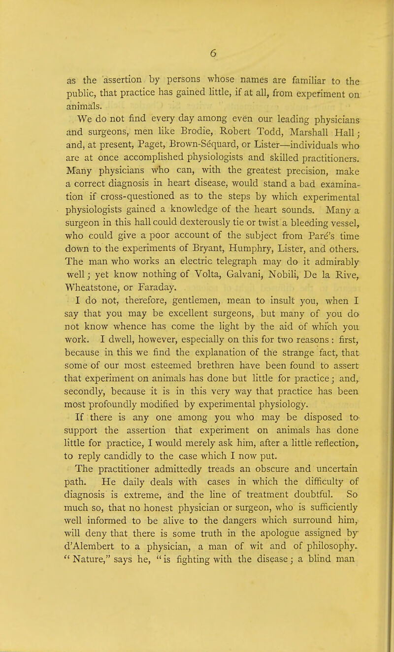 as the assertion by persons whose names are familiar to the public, that practice has gained little, if at all, from experiment on animals. We do not find every day among even our leading physicians and surgeons, men like Brodie, Robert Todd, Marshall Hall; and, at present, Paget, Brown-Sequard, or Lister—individuals who are at once accomplished physiologists and skilled practitioners. Many physicians who can, with the greatest precision, make a correct diagnosis in heart disease, would stand a bad examina- tion if cross-questioned as to the steps by which experimental physiologists gained a knowledge of the heart sounds. Many a surgeon in this hall could dexterously tie or twist a bleeding vessel, who could give a poor account of the subject from Pares time down to the experiments of Bryant, Humphry, Lister, and others. The man who works an electric telegraph may do it admirably well j yet know nothing of Volta, Galvani, Nobili, De la Rive, Wheatstone, or Faraday. I do not, therefore, gentlemen, mean to insult you, when I say that you may be excellent surgeons, but many of you do not know whence has come the light by the aid of which you work. I dwell, however, especially on this for two reasons : first, because in this we find the explanation of the strange fact, that some of our most esteemed brethren have been found to assert that experiment on animals has done but little for practice; and, secondly, because it is in this very way that practice has been most profoundly modified by experimental physiology. If there is any one among you who may be disposed tO' support the assertion that experiment on animals has done little for practice, I would merely ask him, after a little reflection,, to reply candidly to the case which I now put. The practitioner admittedly treads an obscure and uncertain path. He daily deals with cases in which the difficulty of diagnosis is extreme, and the line of treatment doubtful. So much so, that no honest physician or surgeon, who is sufficiently well informed to be alive to the dangers which surround him, will deny that there is some truth in the apologue assigned by d'Alembert to a physician, a man of wit and of philosophy.  Nature, says he,  is fighting with the disease; a blind man