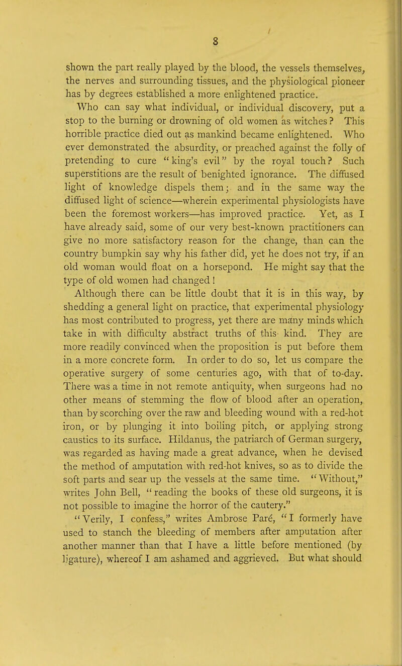 / 8 shown the part really played by the blood, the vessels themselves, the nerves and surrounding tissues, and the physiological pioneer has by degrees established a more enlightened practice. Who can say what individual, or individual discovery, put a stop to the burning or drowning of old women as witches ? This horrible practice died out as mankind became enlightened. Who ever demonstrated the absurdity, or preached against the folly of pretending to cure  king's evil by the royal touch ? Such superstitions are the result of benighted ignorance. The diffused light of knowledge dispels them; and in the same way the diffused light of science—wherein experimental physiologists have been the foremost workers—has improved practice. Yet, as I have already said, some of our very best-known practitioners can give no more satisfactory reason for the change, than can the country bumpkin say why his father did, yet he does not try, if an old woman would float on a horsepond. He might say that the type of old women had changed ! Although there can be little doubt that it is in this way, by shedding a general light on practice, that experimental physiology has most contributed to progress, yet there are many minds which take in with difficulty abstract truths of this kind. They are more readily convinced when the proposition is put before them in a more concrete form. In order to do so, let us compare the operative surgery of some centuries ago, with that of to-day. There was a time in not remote antiquity, when surgeons had no other means of stemming the flow of blood after an operation, than by scorching over the raw and bleeding wound with a red-hot iron, or by plunging it into boiling pitch, or applying strong caustics to its surface. Hildanus, the patriarch of German surgery, was regarded as having made a great advance, when he devised the method of amputation with red-hot knives, so as to divide the soft parts and sear up the vessels at the same time.  Without, writes John Bell,  reading the books of these old surgeons, it is not possible to imagine the horror of the cautery. Verily, I confess, writes Ambrose Par£, I formerly have used to stanch the bleeding of members after amputation after another manner than that I have a little before mentioned (by ligature), whereof I am ashamed and aggrieved. But what should