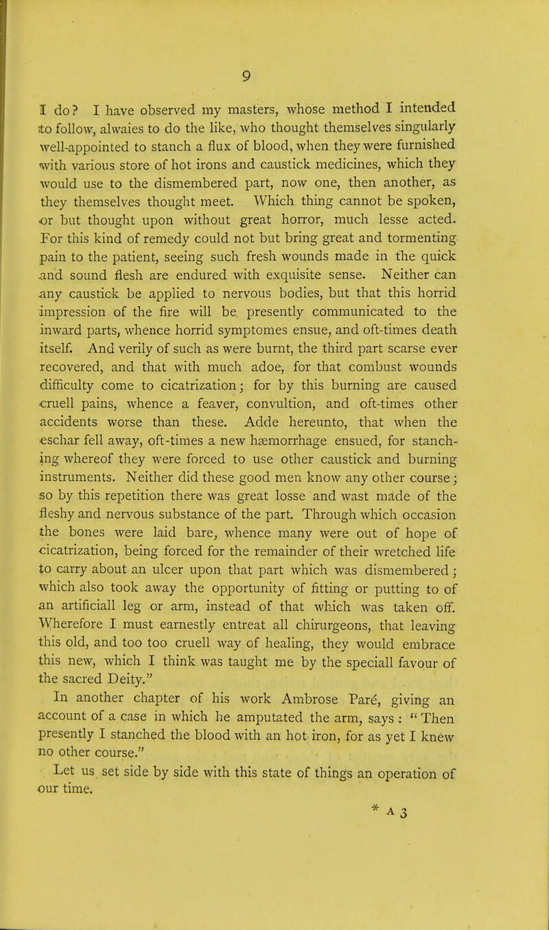 I do? I have observed my masters, whose method I intended to follow, alvvaies to do the like, who thought themselves singularly well-appointed to stanch a flux of blood, when they were furnished with various store of hot irons and caustick medicines, which they would use to the dismembered part, now one, then another, as they themselves thought meet. Which thing cannot be spoken, or but thought upon without great horror, much lesse acted. For this kind of remedy could not but bring great and tormenting pain to the patient, seeing such fresh wounds made in the quick and sound flesh are endured with exquisite sense. Neither can any caustick be applied to nervous bodies, but that this horrid impression of the fire will be. presently communicated to the inward parts, whence horrid symptomes ensue, and oft-times death itself. And verily of such as were burnt, the third part scarse ever recovered, and that with much adoe, for that combust wounds difficulty come to cicatrization; for by this burning are caused cruell pains, whence a feaver, convultion, and oft-times other accidents worse than these. Adde hereunto, that when the eschar fell away, oft-times a new haemorrhage ensued, for stanch- ing whereof they were forced to use other caustick and burning instruments. Neither did these good men know any other course; so by this repetition there was great losse and wast made of the fleshy and nervous substance of the part. Through which occasion the bones were laid bare, whence many were out of hope of cicatrization, being forced for the remainder of their wretched life to carry about an ulcer upon that part which was dismembered; which also took away the opportunity of fitting or putting to of an artificiall leg or arm, instead of that which was taken off. Wherefore I must earnestly entreat all chirurgeons, that leaving this old, and too too cruell way of healing, they would embrace this new, which I think was taught me by the speciall favour of the sacred Deity. In another chapter of his work Ambrose Pare, giving an account of a case in which he amputated the arm, says :  Then presently I stanched the blood with an hot iron, for as yet I knew no other course. Let us set side by side with this state of things an operation of our time. * a 3