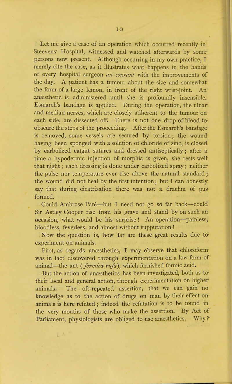 ! Let me give a case of an operation which occurred recently in Steevens' Hospital, witnessed and watched afterwards by some persons now present. Although occurring in my own practice, I merely cite the case, as it illustrates what happens in the hands of every hospital surgeon au courant with the improvements of the day. A patient has a tumour about the size and somewhat the form of a large lemon, in front of the right wrist-joint. An anaesthetic is administered until she is profoundly insensible. Esmarch's bandage is applied. During the operation, the ulnar and median nerves, which are closely adherent to the tumour on each side, are dissected off. There is not one drop of blood to obscure the steps of the proceeding. After the Esmarch's bandage is removed, some vessels are secured by torsion; the wound having been sponged with a solution of chloride of zinc, is closed by carbolized catgut sutures and dressed antiseptically; after a time a hypodermic injection of morphia is given, she rests well that night; each dressing is. done under carbolized spray; neither the pulse nor temperature ever rise above the natural standard f. the wound did not heal by the first intention; but I can honestly say that during cicatrization there was not a drachm of pus- formed. Could Ambrose Pare—but I need not go so far back—could Sir Astley Cooper rise from his grave and stand by on such an occasion, what would be his surprise! An operation—painless, bloodless, feverless, and almost without suppuration ! Now the question is, how far are these great results due to experiment on animals. First, as regards anaesthetics, I may observe that chloroform was in fact discovered through experimentation on a low form of animal—the ant (formica rufa), which furnished formic acid. But the action of anaesthetics has been investigated, both as to their local and general action, through experimentation on higher animals. The oft-repeated assertion, that we can gain no knowledge as to the action of drugs on man by their effect on animals is here refuted; indeed the refutation is to be found in the very mouths of those who make the assertion. By Act of Parliament, physiologists are obliged to use anaesthetics. Why?