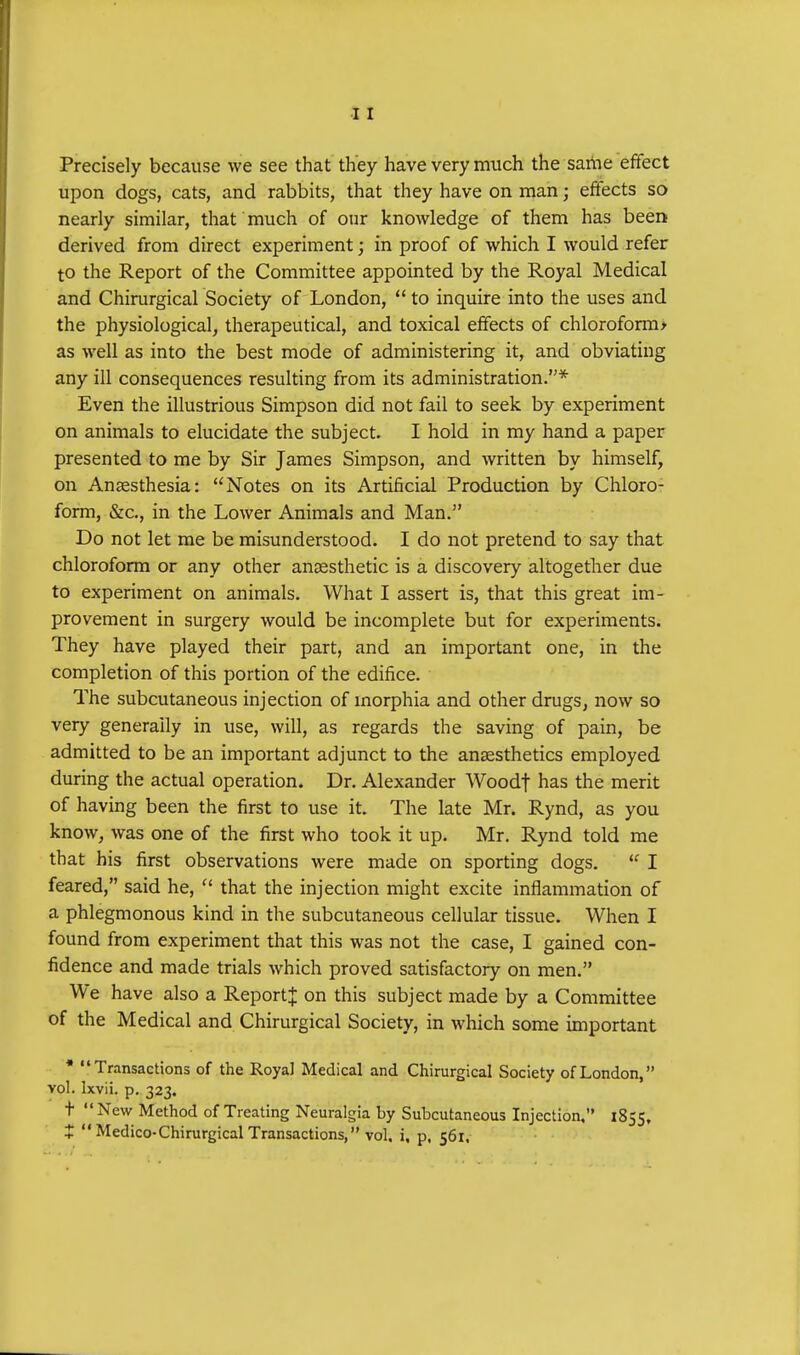 Precisely because we see that they have very much the same effect upon dogs, cats, and rabbits, that they have on man; effects so nearly similar, that much of our knowledge of them has been derived from direct experiment; in proof of which I would refer to the Report of the Committee appointed by the Royal Medical and Chirurgical Society of London,  to inquire into the uses and the physiological, therapeutical, and toxical effects of chloroform* as well as into the best mode of administering it, and obviating any ill consequences resulting from its administration.* Even the illustrious Simpson did not fail to seek by experiment on animals to elucidate the subject. I hold in my hand a paper presented to me by Sir James Simpson, and written by himself, on Anaesthesia: Notes on its Artificial Production by Chloro- form, &c, in the Lower Animals and Man. Do not let me be misunderstood. I do not pretend to say that chloroform or any other anaesthetic is a discovery altogether due to experiment on animals. What I assert is, that this great im- provement in surgery would be incomplete but for experiments. They have played their part, and an important one, in the completion of this portion of the edifice. The subcutaneous injection of morphia and other drugs, now so very generally in use, will, as regards the saving of pain, be admitted to be an important adjunct to the anaesthetics employed during the actual operation. Dr. Alexander Woodf has the merit of having been the first to use it. The late Mr. Rynd, as you know, was one of the first who took it up. Mr. Rynd told me that his first observations were made on sporting dogs.  I feared, said he,  that the injection might excite inflammation of a phlegmonous kind in the subcutaneous cellular tissue. When I found from experiment that this was not the case, I gained con- fidence and made trials which proved satisfactory on men. We have also a Report^ on this subject made by a Committee of the Medical and Chirurgical Society, in which some important * Transactions of the Royal Medical and Chirurgical Society of London, vol. Ixvii. p. 323. t New Method of Treating Neuralgia by Subcutaneous Injection, 1855, t  Medico-Chirurgical Transactions, vol. i, p, 561.