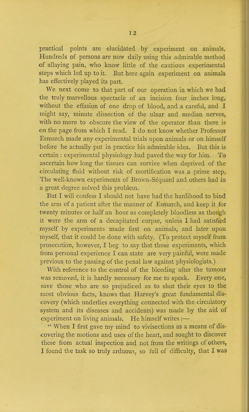 practical points are elucidated by experiment on animals. Hundreds of persons are now daily using this admirable method of allaying pain, who know little of the cautious experimental steps which led up to it. But here again experiment on animals has effectively played its part. We next come to that part of our operation in which we had the truly marvellous spectacle of an incision four inches long, without the effusion of one drop of blood, and a careful, and I might say, minute dissection of the ulnar and median nerves, with no more to obscure the view of the operator than there is ■on the page from which I read. I do not know whether Professor Esmarch made any experimental trials upon animals or on himself before he actually put in practice his admirable idea. But this is certain : experimental physiology had paved the way for him. To ascertain how long the tissues can survive when deprived of the circulating fluid without risk of mortification was a prime step. The well-known experiments of Brown-Sequard and others had in a great degree solved this problem. But I will confess I should not have had the hardihood to bind the arm of a patient after the manner of Esmarch, and keep it for twenty minutes or half an hour as completely bloodless as though it were the arm of a decapitated corpse, unless I had satisfied myself by experiments made first on animals, and later upon myself, that it could be done with safety. (To protect myself from prosecution, however, I beg to say that those experiments, which from personal experience I can state are very painful, were made previous to the passing of the penal law against physiologists.) With reference to the control of the bleeding after the tumour was removed, it is hardly necessary for me to speak. Ever}' one, save those who are so prejudiced as to shut their eyes to the most obvious facts, knows that Harvey's great fundamental dis- covery (which underlies everything connected with the circulatory system and its diseases and accidents) was made by the aid of experiment on living animals. He himself writes :—  When I first gave my mind to vivisections as a means of dis- covering the motions and uses of the heart, and sought to discover these from actual inspection and not from the writings of others, I found the task so truly arduous, so full of difficulty, that I was